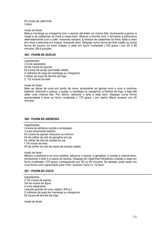 l/2 xícara de café forte
l clara

modo de fazer:
Bata a manteiga ou margarina com o açúcar até bater um creme fofo. Acrescente a gema, a
maçã e as castanhas do Pará e mexa bem. Misture a farinha com o fermento e adicione-a
alternadamente com o café, mexendo sempre, à mistura de castanhas do Pará. Bata a clara
em neve e adicione-a à massa, mexendo bem. Despeje numa forma de bolo inglês ou numa
forma de buraco no meio untada, e asse em forno moderado ( l70 graus ) por 45 a 50
minutos. Dá 6 porções.

365 - PUDIM DE QUEIJO

ingredientes:
3 ovos separados
l/4 de xícara de açúcar
l/2 xícara de queijo parmesão ralado
2 colheres de sopa de manteiga ou margarina
l colher de sopa de farinha de trigo
2 1/2 xícaras de leite

modo de fazer:
Bata as claras de ovos em ponto de neve, acrescente as gemas uma a uma e continue
batendo. Adicione o açúcar, o queijo, a manteiga ou margarina, a farinha de trigo, e bata até
obter uma mistura lisa. Por último, adicione o leite e bata bem. Despeje numa forma
acaremelada e leve ao forno moderado ( 170 graus ) em banho Maria durante uns 45
minutos.




366 - PUDIM DE ABÓBORA

ingredientes:
l xícara de abóbora cozida e amassada
3 ovos levemente batidos
l/2 xícara de açúcar mascavo ou comum
l/4 de colher de chá de gengibre em pá
l/2 colher de chá de canela em pá
l l/4 xícara de leite
l/4 de colher de chá de casca de laranja ralada

modo de fazer:
Misture a abóbora e os ovos batidos, adicione o açúcar, o gengibre, a canela e misture bem.
Acrescente o leite e a casca de laranja. Despeje em tigelinhas refratárias untadas e asse em
forno moderado ( l70 graus ) preaquecido por 30 ou 40 minutos. Se desejar, pode assar em
uma forma com capacidade para l litro, durante l hora a l l/2 hora.

367 - PUDIM DE COCO

ingredientes:
2 l/4 xícara de açúcar
3/4 de xícara de água
4 ovos separados
l pacote grande de coco ralado ( l00 g )
2 colheres de sopa de manteiga ou margarina
l/2 xícara de farinha de trigo

modo de fazer:




                                                                                         122
 
