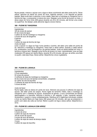 Numa panela, misture o açúcar com a água e deixe cozinhando até obter ponto de fio. Deixe
esfriar, adicione as claras em ponto de neve, batendo sempre, e em seguida as gemas
batidas. Bata muito bem e adicione o coco ralado. Bata bem a manteiga ou margarina com a
farinha de trigo, e acrescente à mistura de coco. Despeje numa forma de buraco no meio, e
deixe assar em forno forte (200 graus) durante uns 30 a 40 minutos, até formar uma crosta
na superfície. Se desejar, pode adicionar alguns cravos inteiros.

368 - PUDIM DE TANGERINA

ingredientes:
3/4 de xícara de açúcar
l/3 de xícara de água
l colher de chá de manteiga ou margarina
l xícara de suco de tangerina
6 gemas
2 claras
l colher de sopa de farinha de trigo
modo de fazer:
Leve o açúcar e a água ao fogo numa panela e cozinhe, até obter uma calda em ponto de
fio. Adicione a manteiga ou margarina, mexa bem e deixe esfriar. Quando a calda estiver
fria, acrescente o suco de tangerina e as gemas batidas. Junte as claras batidas em neve, a
farinha e misture bem. Despeje numa forma de buraco no meio, caramelizada. Leve ao fogo
moderado (l70 graus) em banho Maria, durante 35 a 40 minutos, até que, ao enfiar uma faca
no pudim, esta saia limpa. Deixe esfriar. Desenforme e leve à geladeira.




369 - PUDIM DE LARANJA

ingredientes:
2 ovos separados
l/2 xícara de açúcar
4 colheres de sopa de manteiga ou margarina
l/4 de xícara de suco de laranja concentrado, congelado
l/2 colher de chá de baunilha
2 colheres de sopa de farinha de trigo
l xícara de leite

modo de fazer:
Numa tigela, bata as claras em ponto de neve. Adicione aos poucos 2 colheres de sopa de
açúcar, até obter ponto de suspiro. Numa tigela de tamanho médio, bata a manteiga ou
margarina com o restante do açúcar, acrescente as gemas, o suco concentrado de laranja
descongelado e a baunilha. Adicione a farinha e, em seguida, o leite, mexendo sempre.
Acrescente o suspiro e mexa cuidadosamente. Distribua em 6 tigelinhas individuais untadas
e leve ao banho Maria em fogo baixo (l50 graus) por 30 minutos, até que ao pressionar o
pudim com dedo ela volte ao normal. Retire o pudim do fogo e deixe esfriar. Desenforme e
sirva.

370 - PUDIM DE LARANJA COM ARROZ

ingredientes:
l xícara de arroz
l colher de sopa de maizena
3/4 de xícara de açúcar
l xícara de suco de laranja
l colher de sopa de casca de laranja ralada
3 ovos
l colher de sopa de baunilha



                                                                                       123
 