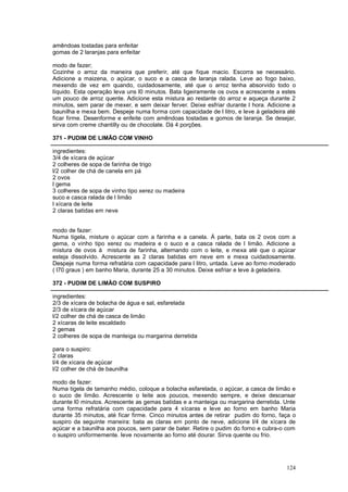 amêndoas tostadas para enfeitar
gomas de 2 laranjas para enfeitar

modo de fazer;
Cozinhe o arroz da maneira que preferir, até que fique macio. Escorra se necessário.
Adicione a maizena, o açúcar, o suco e a casca de laranja ralada. Leve ao fogo baixo,
mexendo de vez em quando, cuidadosamente, até que o arroz tenha absorvido todo o
líquido. Esta operação leva uns l0 minutos. Bata ligeiramente os ovos e acrescente a estes
um pouco de arroz quente. Adicione esta mistura ao restante do arroz e aqueça durante 2
minutos, sem parar de mexer, e sem deixar ferver. Deixe esfriar durante l hora. Adicione a
baunilha e mexa bem. Despeje numa forma com capacidade de l litro, e leve à geladeira até
ficar firme. Desenforme e enfeite com amêndoas tostadas e gomos de laranja. Se desejar,
sirva com creme chantilly ou de chocolate. Dá 4 porções.

371 - PUDIM DE LIMÃO COM VINHO

ingredientes:
3/4 de xícara de açúcar
2 colheres de sopa de farinha de trigo
l/2 colher de chá de canela em pá
2 ovos
l gema
3 colheres de sopa de vinho tipo xerez ou madeira
suco e casca ralada de l limão
l xícara de leite
2 claras batidas em neve


modo de fazer:
Numa tigela, misture o açúcar com a farinha e a canela. Á parte, bata os 2 ovos com a
gema, o vinho tipo xerez ou madeira e o suco e a casca ralada de l limão. Adicione a
mistura de ovos à mistura de farinha, alternando com o leite, e mexa até que o açúcar
esteja dissolvido. Acrescente as 2 claras batidas em neve em e mexa cuidadosamente.
Despeje numa forma refratária com capacidade para l litro, untada. Leve ao forno moderado
( l70 graus ) em banho Maria, durante 25 a 30 minutos. Deixe esfriar e leve à geladeira.

372 - PUDIM DE LIMÃO COM SUSPIRO

ingredientes:
2/3 de xícara de bolacha de água e sal, esfarelada
2/3 de xícara de açúcar
l/2 colher de chá de casca de limão
2 xícaras de leite escaldado
2 gemas
2 colheres de sopa de manteiga ou margarina derretida

para o suspiro:
2 claras
l/4 de xícara de açúcar
l/2 colher de chá de baunilha

modo de fazer:
Numa tigela de tamanho médio, coloque a bolacha esfarelada, o açúcar, a casca de limão e
o suco de limão. Acrescente o leite aos poucos, mexendo sempre, e deixe descansar
durante l0 minutos. Acrescente as gemas batidas e a manteiga ou margarina derretida. Unte
uma forma refratária com capacidade para 4 xícaras e leve ao forno em banho Maria
durante 35 minutos, até ficar firme. Cinco minutos antes de retirar pudim do forno, faça o
suspiro da seguinte maneira: bata as claras em ponto de neve, adicione l/4 de xícara de
açúcar e a baunilha aos poucos, sem parar de bater. Retire o pudim do forno e cubra-o com
o suspiro uniformemente. leve novamente ao forno até dourar. Sirva quente ou frio.




                                                                                      124
 