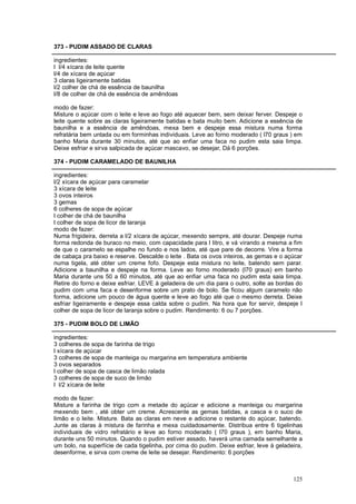 373 - PUDIM ASSADO DE CLARAS

ingredientes:
l l/4 xícara de leite quente
l/4 de xícara de açúcar
3 claras ligeiramente batidas
l/2 colher de chá de essência de baunilha
l/8 de colher de chá de essência de amêndoas

modo de fazer:
Misture o açúcar com o leite e leve ao fogo até aquecer bem, sem deixar ferver. Despeje o
leite quente sobre as claras ligeiramente batidas e bata muito bem. Adicione a essência de
baunilha e a essência de amêndoas, mexa bem e despeje essa mistura numa forma
refratária bem untada ou em forminhas individuais. Leve ao forno moderado ( l70 graus ) em
banho Maria durante 30 minutos, até que ao enfiar uma faca no pudim esta saia limpa.
Deixe esfriar e sirva salpicada de açúcar mascavo, se desejar, Dá 6 porções.

374 - PUDIM CARAMELADO DE BAUNILHA

ingredientes:
l/2 xícara de açúcar para caramelar
3 xícara de leite
3 ovos inteiros
3 gemas
6 colheres de sopa de açúcar
l colher de chá de baunilha
l colher de sopa de licor de laranja
modo de fazer:
Numa frigideira, derreta a l/2 xícara de açúcar, mexendo sempre, até dourar. Despeje numa
forma redonda de buraco no meio, com capacidade para l litro, e vá virando a mesma a fim
de que o caramelo se espalhe no fundo e nos lados, até que pare de decorre. Vire a forma
de cabaça pra baixo e reserve. Descalde o leite . Bata os ovos inteiros, as gemas e o açúcar
numa tigela, até obter um creme fofo. Despeje esta mistura no leite, batendo sem parar.
Adicione a baunilha e despeje na forma. Leve ao forno moderado (l70 graus) em banho
Maria durante uns 50 a 60 minutos, até que ao enfiar uma faca no pudim esta saia limpa.
Retire do forno e deixe esfriar. LEVE à geladeira de um dia para o outro, solte as bordas do
pudim com uma faca e desenforme sobre um prato de bolo. Se ficou algum caramelo não
forma, adicione um pouco de água quente e leve ao fogo até que o mesmo derreta. Deixe
esfriar ligeiramente e despeje essa calda sobre o pudim. Na hora que for servir, despeje l
colher de sopa de licor de laranja sobre o pudim. Rendimento: 6 ou 7 porções.

375 - PUDIM BOLO DE LIMÃO

ingredientes:
3 colheres de sopa de farinha de trigo
l xícara de açúcar
3 colheres de sopa de manteiga ou margarina em temperatura ambiente
3 ovos separados
l colher de sopa de casca de limão ralada
3 colheres de sopa de suco de limão
l l/2 xícara de leite

modo de fazer:
Misture a farinha de trigo com a metade do açúcar e adicione a manteiga ou margarina
mexendo bem , até obter um creme. Acrescente as gemas batidas, a casca e o suco de
limão e o leite. Misture. Bata as claras em neve e adicione o restante do açúcar, batendo.
Junte as claras à mistura de farinha e mexa cuidadosamente. Distribua entre 6 tigelinhas
individuais de vidro refratário e leve ao forno moderado ( l70 graus ), em banho Maria,
durante uns 50 minutos. Quando o pudim estiver assado, haverá uma camada semelhante a
um bolo, na superfície de cada tigelinha, por cima do pudim. Deixe esfriar, leve à geladeira,
desenforme, e sirva com creme de leite se desejar. Rendimento: 6 porções



                                                                                         125
 