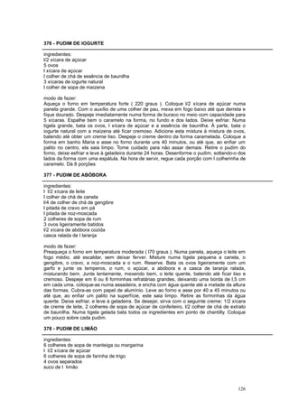 376 - PUDIM DE IOGURTE

ingredientes:
l/2 xícara de açúcar
5 ovos
l xícara de açúcar
l colher de chá de essência de baunilha
3 xícaras de iogurte natural
l colher de sopa de maizena

modo de fazer:
Aqueça o forno em temperatura forte ( 220 graus ). Coloque l/2 xícara de açúcar numa
panela grande. Com o auxílio de uma colher de pau, mexa em fogo baixo até que derreta e
fique dourado. Despeje imediatamente numa forma de buraco no meio com capacidade para
5 xícaras. Espalhe bem o caramelo na forma, no fundo e dos lados. Deixe esfriar. Numa
tigela grande, bata os ovos, l xícara de açúcar e a essência de baunilha. Á parte, bata o
iogurte natural com a maizena até ficar cremoso. Adicione esta mistura à mistura de ovos,
batendo até obter um creme liso. Despeje o creme dentro da forma caramelada. Coloque a
forma em banho Maria e asse no forno durante uns 40 minutos, ou até que, ao enfiar um
palito no centro, ela saia limpo. Tome cuidado para não assar demais. Retire o pudim do
forno, deixe esfriar e leve à geladeira durante 24 horas. Desenforme o pudim, soltando-o dos
lados da forma com uma espátula. Na hora de servir, regue cada porção com l colherinha de
caramelo. Dá 8 porções

377 - PUDIM DE ABÓBORA

ingredientes:
l l/2 xícara de leite
l colher de chá de canela
l/4 de colher de chá de gengibre
l pitada de cravo em pá
l pitada de noz-moscada
2 colheres de sopa de rum
3 ovos ligeiramente batidos
l/2 xícara de abóbora cozida
casca ralada de l laranja

modo de fazer:
Preaqueça o forno em temperatura moderada ( l70 graus ). Numa panela, aqueça o leite em
fogo médio, até escaldar, sem deixar ferver. Misture numa tigela pequena a canela, o
gengibre, o cravo, a noz-moscada e o rum. Reserve. Bata os ovos ligeiramente com um
garfo e junte os temperos, o rum, o açúcar, a abóbora e a casca de laranja ralada,
misturando bem. Junte lentamente, mexendo bem, o leite quente, batendo até ficar liso e
cremoso. Despeje em 6 ou 8 forminhas refratárias grandes, deixando uma borda de l,5 cm
em cada uma. coloque-as numa assadeira, e encha com água quente até a metade da altura
das formas. Cubra-as com papel de alumínio. Leve ao forno e asse por 40 a 45 minutos ou
até que, ao enfiar um palito na superfície, este saia limpo. Retire as forminhas da água
quente. Deixe esfriar, e leve à geladeira. Se desejar, sirva com o seguinte creme: 1/2 xícara
de creme de leite, 2 colheres de sopa de açúcar de confeiteiro, l/2 colher de chá de extrato
de baunilha. Numa tigela gelada bata todos os ingredientes em ponto de chantilly. Coloque
um pouco sobre cada pudim.

378 - PUDIM DE LIMÃO

ingredientes:
6 colheres de sopa de manteiga ou margarina
l l/2 xícara de açúcar
6 colheres de sopa de farinha de trigo
4 ovos separados
suco de l limão



                                                                                         126
 