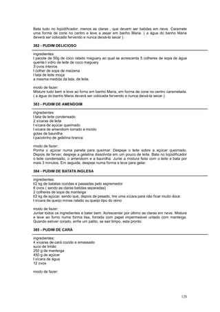 Bata tudo no liqüidificador, menos as claras , que devem ser batidas em neve. Caramele
uma forma de cone no centro e leve a assar em banho Maria. ( a água do banho Maria
deverá ser colocada fervendo e nunca deixá-la secar ).

382 - PUDIM DELICIOSO

ingredientes:
l pacote de 50g de coco ralado maguary ao qual se acrescenta 5 colheres de sopa de água
quente l vidro de leite de coco maguary
3 ovos inteiros
l colher de sopa de maizena
l lata de leite moça
a mesma medida da lata, de leite.

modo de fazer:
Misture tudo bem e leve ao forno em banho Maria, em forma de cone no centro caramelada.
( a água do banho Maria deverá ser colocada fervendo e nunca deixá-la secar ).

383 - PUDIM DE AMENDOIM

ingredientes:
l lata de leite condensado
2 xícaras de leite
l xícara de açúcar queimado
l xícara de amendoim torrado e moído
gotas de baunilha
l pacotinho de gelatina branca

modo de fazer:
Ponha o açúcar numa panela para queimar. Despeje o leite sobre a açúcar queimado.
Depois de ferver, despeje a gelatina dissolvida em um pouco de leite. Bata no liqüidificador
o leite condensado, o amendoim e a baunilha. Junte a mistura feita com o leite e bata por
mais 3 minutos. Em seguida, despeje numa forma e leve para gelar.

384 - PUDIM DE BATATA INGLESA

ingredientes:
l/2 kg de batatas cozidas e passadas pelo espremedor
6 ovos ( sendo as claras batidas separadas)
2 colheres de sopa de manteiga
l/2 kg de açúcar. sendo que, depois de pesado, tire uma xícara para não ficar muito doce
l xícara de queijo minas ralado ou queijo tipo do reino

modo de fazer:
Juntar todos os ingredientes e bater bem. Acrescentar por último as claras em neve. Misture
e leve ao forno numa forma lisa, forrada com papel impermeável untado com manteiga.
Quando estiver corado, enfie um palito, se sair limpo, esta pronto.

385 - PUDIM DE CARÁ

ingredientes:
4 xícaras de cará cozido e amassado
suco de limão
250 g de manteiga
450 g de açúcar
l xícara de água
12 ovos

modo de fazer:




                                                                                           128
 