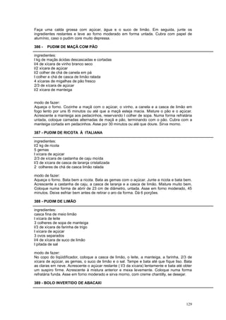 Faça uma calda grossa com açúcar, água e o suco de limão. Em seguida, junte os
ingredientes restantes e leve ao forno moderado em forma untada. Cubra com papel de
alumínio, caso o pudim core muito depressa.

386 -   PUDIM DE MAÇÃ COM PÃO

ingredientes:
l kg de maçãs ácidas descascadas e cortadas
l/4 de xícara de vinho branco seco
l/2 xícara de açúcar
l/2 colher de chá de canela em pá
l colher e chá de casca de limão ralada
4 xícaras de migalhas de pão fresco
2/3 de xícara de açúcar
l/2 xícara de manteiga


modo de fazer:
Aqueça o forno. Cozinhe a maçã com o açúcar, o vinho, a canela e a casca de limão em
fogo lento por uns l5 minutos ou até que a maçã esteja macia. Misture o pão e o açúcar.
Acrescente a manteiga aos pedacinhos, reservando l colher de sopa. Numa forma refratária
untada, coloque camadas alternadas de maçã e pão, terminando com o pão. Cubra com a
manteiga cortada em pedacinhos. Asse por 30 minutos ou até que doure. Sirva morno.

387 - PUDIM DE RICOTA À ITALIANA

ingredientes:
l/2 kg de ricota
5 gemas
l xícara de açúcar
2/3 de xícara de castanha de caju moída
l/3 de xícara de casca de laranja cristalizada
2 colheres de chá de casca limão ralada

modo de fazer:
Aqueça o forno. Bata bem a ricota. Bata as gemas com o açúcar. Junte a ricota e bata bem.
Acrescente a castanha de caju, a casca de laranja e a casca de limão. Misture muito bem.
Coloque numa forma de abrir de 23 cm de diâmetro, untada. Asse em forno moderado, 45
minutos. Deixe esfriar bem antes de retirar o aro da forma. Dá 6 porções.

388 - PUDIM DE LIMÃO

ingredientes:
casca fina de meio limão
l xícara de leite
3 colheres de sopa de manteiga
l/3 de xícara de farinha de trigo
l xícara de açúcar
3 ovos separados
l/4 de xícara de suco de limão
l pitada de sal

modo de fazer:
No copo do liqüidificador, coloque a casca de limão, o leite, a manteiga, a farinha, 2/3 de
xícara de açúcar, as gemas, o suco de limão e o sal. Tampe e bata até que fique liso. Bata
as claras em neve. Acrescente o açúcar restante ( l/3 da xícara) lentamente e bata até obter
um suspiro firme. Acrescente à mistura anterior e mexa levemente. Coloque numa forma
refratária funda. Asse em forno moderado e sirva morno, com creme chantilly, se desejar.

389 - BOLO INVERTIDO DE ABACAXI




                                                                                        129
 