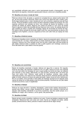 em quantidade suficiente para cozer o arroz (previamente lavado e branqueado), que se
deita dentro da caçarola, mexendo-a apenas para misturar o arroz com o bacalhau picado.

70 - Bacalhau em arroz, à moda de Crato

Põem-se a ferver 2 dls. de azeite, e, quando em completa fervura, deitam-se-lhe dentro 125
grs. de arroz bem lavado e escorrido. Assim que o arroz tiver absorvido todo o azeite, junta-
se-lhe água bastante para o cozer, tempera-se com sal e pimenta e espera-se que ele fique
enxuto. Toma-se bacalhau cozido e limpo de pele e espinhas e desfaz-se às lascas. Em uma
caçarola, ponha-se uma camada de arroz, uma camada de lascas de bacalhau e uma
camada de rodelas de cebola. Rega-se com massa de tomate ou com sumo de tomate
fresco e siga-se a ordem das camadas até que fique por cima o arroz. As cebolas devem ter
sido cortadas às rodas e cozidas sem manteiga, depois de envolvidas em farinha de trigo.
Pôr sobre a última camada de arroz pão ralado muito fino, que previamente se alourou com
manteiga numa frigideira. Leva-se a caçarola ao forno com calor forte por espaço de meia
hora.

71 - Bacalhau à António Lemos

Prepara-se o bacalhau como o bacalhau do Natal e, depois de preparado assim, deita-se em
uma travessa de ir ao fogo; metam-se-lhe na massa azeitonas pretas e alguns bocados de
conserva, cubra-se com uma camada muito fina de purê e sobre este uma boa porção de
pão ralado, tendo-se antes o cuidado de untar a parte superior com manteiga. Leve-se ao
forno até tostar bem o pão ralado e sirva-se quente.




72 - Bacalhau em conchinhas

Depois do bacalhau escamado e lavado, deita-se em água fria e coze-se. Em seguida,
limpa-se das peles, das espinhas e desfia-se com um garfo. Põe-se ao lume uma caçarola
com uma boa colher de manteiga de vaca e igual porção de farinha de trigo; em estando
tudo reduzido a uma massa, deita-se-lhe um copo de leite, mexendo bem, de forma que
fique num polme forte. Deita-se, neste polme de bacalhau, pimenta, salsa picada,
cogumelos picados, uma raspa de noz moscada. Deixa-se ferver, mexendo sempre para não
pegar no fundo, junta-se um pouco de queijo parmesão, ralado, tira-se do lume, adiciona-se-
lhe um ovo batido, sumo de limão e meia colher de manteiga. Enchem-se em seguida umas
cascas de ostras (ou na falta destas umas forminhas próprias). Polvilham-se com pão ralado
e levam-se ao forno a corar. É esplêndido!

73 - Bacalhau à Salazar

Deita-se em água fervente o bacalhau dessalgado, juntam-se-lhe batatas descascadas e,
quando tudo cozido, coa-se a água, tempera-se de vinagre, alho, pimenta e serve-se em
seguida. Este bacalhau atendendo à sua forma econômica, não leva azeite porque, se o
bacalhau for magro, não o merece, e, se for gordo, não precisa dele.

74 - Bacalhau do Natal

Depois de bem cozido o bacalhau, desfia-se num pano. Cozem-se batatas e passam-se pelo
amassador. Mistura-se bem uma coisa com outra. Faz-se um refogado de azeite, cebola
picada, pimenta branca e alhos, junta-se à massa e deixa-se ferver algum tempo.



                                                                                          13
 