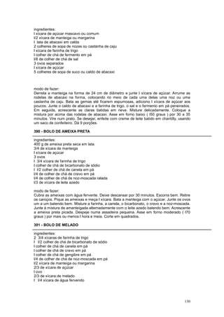ingredientes:
l xícara de açúcar mascavo ou comum
l/2 xícara de manteiga ou margarina
l lata de abacaxi em calda
2 colheres de sopa de nozes ou castanha de caju
l xícara de farinha de trigo
l colher de chá de fermento em pá
l/8 de colher de chá de sal
3 ovos separados
l xícara de açúcar
5 colheres de sopa de suco ou caldo de abacaxi



modo de fazer:
Derreta a manteiga na forma de 24 cm de diâmetro e junte l xícara de açúcar. Arrume as
rodelas de abacaxi na forma, colocando no meio de cada uma delas uma noz ou uma
castanha de caju. Bata as gemas até ficarem espumosas, adiciono l xícara de açúcar aos
poucos. Junte o caldo de abacaxi e a farinha de trigo, o sal e o fermento em pá peneirados.
Em seguida, acrescente as claras batidas em neve. Misture delicadamente. Coloque a
mistura por acima das rodelas de abacaxi. Asse em forno baixo ( l50 graus ) por 30 a 35
minutos. Vire num prato. Se desejar, enfeite com creme de leite batido em chantilly, usando
um saco de confeiteiro. Dá 9 porções.

390 - BOLO DE AMEIXA PRETA

ingredientes:
400 g de ameixa preta seca em lata
3/4 de xícara de manteiga
l xícara de açúcar
3 ovos
l 3/4 xícara de farinha de trigo
l colher de chá de bicarbonato de sódio
l l/2 colher de chá de canela em pá
l/4 de colher de chá de cravo em pá
l/4 de colher de chá de noz-moscada ralada
l/3 de xícara de leite azedo

modo de fazer:
Cubra as ameixas com água fervente. Deixe descansar por 30 minutos. Escorra bem. Retire
os caroços. Pique as ameixas e meça l xícara. Bata a manteiga com o açúcar. Junte os ovos
um a um batendo bem. Misture a farinha, a canela, o bicarbonato, o cravo e a noz-moscada.
Junte à mistura de amanteigada alternadamente com o leite azedo batendo bem. Acrescente
a ameixa preta picada. Despeje numa assadeira pequena. Asse em forno moderado ( l70
graus ) por mais ou menos l hora e meia. Corte em quadrados.

391 - BOLO DE MELADO

ingredientes:
2 3/4 xícaras de farinha de trigo
l l/2 colher de chá de bicarbonato de sódio
l colher de chá de canela em pá
l colher de chá de cravo em pá
l colher de chá de gengibre em pá
l/4 de colher de chá de noz-moscada em pá
l/2 xícara de manteiga ou margarina
2/3 de xícara de açúcar
l ovo
2/3 de xícara de melado
l l/4 xícara de água fervendo




                                                                                       130
 