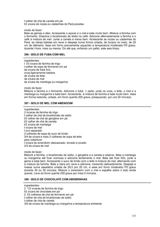 l colher de chá de canela em pá
l/2 xícara de nozes ou castanhas do Pará picadas

modo de fazer:
Bata as gemas e óleo. Acrescente o açúcar e o mel e bata muito bem. Misture a farinha com
o fermento. Dissolva o bicarbonato de sódio no café. Adicione alternadamente a farinha e o
café à mistura de mel. Junte a canela e mexa bem. Acrescente as nozes ou castanhas do
Pará, as claras batidas em neve e despeje numa forma untada, de buraco no meio, de 25
cm de diâmetro. Asse em forno previamente aquecido a temperatura moderada l70 graus,
durante l hora, mais ou menos. Ou até que, enfiando um palito, este saia limpo.

396 - BOLO DE FUBA COM MEL

ingredientes:
l l/3 xícara de farinha de trigo
l colher de sopa de fermento em pá
de xícara de fubá fino
ovos ligeiramente batidos
de xícara de leite
de xícara de mel
de xícara de manteiga ou margarina

modo de fazer:
Misture a farinha e o fermento. Adicione o fubá. + parte, junte os ovos, o leite, o mel e a
manteiga ou margarina e bata bem. Acrescente à mistura de farinha e bata muito bem. Asse
em forma redonda, untada, em forno quente 200 graus, preaquecido, por uns 30 minutos.

397 - BOLO DE MEL COM AMENDOIM

ingredientes:
2 xícaras de farinha de trigo
l colher de chá de bicarbonato de sódio
l/2 colher de chá de gengibre em pá
l/2 colher de chá de canela
l/2 xícara de manteiga
l xícara de mel
l ovo separado
2 colheres de sopa de suco de limão
3/4 de xícara e mais 2 colheres de sopa de leite
para cobertura:
l xícara de amendoim descascado, torrado e picado
2/3 de xícara de mel

modo de fazer:
Misture a farinha, o bicarbonato de sódio, o gengibre e a canela e reserve. Bata a manteiga
ou margarina até ficar cremosa e adicione lentamente o mel. Bata até ficar fofo, junte a
gema e bata bem. Acrescente o suco de limão com o leite à mistura de mel, alternando com
a mistura de farinha. Bata a clara em neve e adicione, mexendo delicadamente. Despeje a
massa numa assadeira untada de 29,5 por 20 cm, e asse em forno moderado l70 graus
durante 30 ou 35 minutos. Misture o amendoim com o mel e espalhe sobre o bolo ainda
quente. Leve ao forno quente 200 graus por mais 5 minutos.

398 - BOLO DE CHOCOLATE COM ABOBRINHAS

ingredientes:
2 1/2 xícaras de farinha de trigo
l/2 xícara de chocolate em pá
2 l/2 colheres de chá de fermento em pá
l colher de chá de bicarbonato de sódio
l colher de chá de canela
3/4 de xícara de manteiga ou margarina a temperatura ambiente



                                                                                       133
 