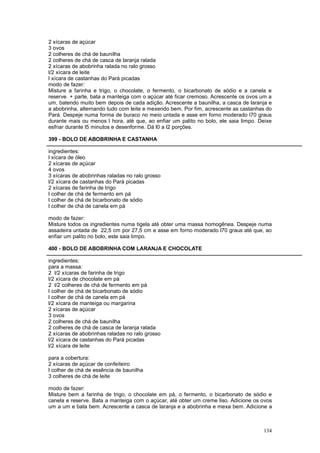 2 xícaras de açúcar
3 ovos
2 colheres de chá de baunilha
2 colheres de chá de casca de laranja ralada
2 xícaras de abobrinha ralada no ralo grosso
l/2 xícara de leite
l xícara de castanhas do Pará picadas
modo de fazer:
Misture a farinha e trigo, o chocolate, o fermento, o bicarbonato de sódio e a canela e
reserve. + parte, bata a manteiga com o açúcar até ficar cremoso. Acrescente os ovos um a
um, batendo muito bem depois de cada adição. Acrescente a baunilha, a casca de laranja e
a abobrinha, alternando tudo com leite e mexendo bem. Por fim, acrescente as castanhas do
Pará. Despeje numa forma de buraco no meio untada e asse em forno moderado l70 graus
durante mais ou menos l hora, até que, ao enfiar um palito no bolo, ele saia limpo. Deixe
esfriar durante l5 minutos e desenforme. Dá l0 a l2 porções.

399 - BOLO DE ABOBRINHA E CASTANHA

ingredientes:
l xícara de óleo
2 xícaras de açúcar
4 ovos
3 xícaras de abobrinhas raladas no ralo grosso
l/2 xícara de castanhas do Pará picadas
2 xícaras de farinha de trigo
l colher de chá de fermento em pá
l colher de chá de bicarbonato de sódio
l colher de chá de canela em pá

modo de fazer:
Misture todos os ingredientes numa tigela até obter uma massa homogênea. Despeje numa
assadeira untada de 22,5 cm por 27,5 cm e asse em forno moderado l70 graus até que, ao
enfiar um palito no bolo, este saia limpo.

400 - BOLO DE ABOBRINHA COM LARANJA E CHOCOLATE

ingredientes:
para a massa:
2 l/2 xícaras de farinha de trigo
l/2 xícara de chocolate em pá
2 l/2 colheres de chá de fermento em pá
l colher de chá de bicarbonato de sódio
l colher de chá de canela em pá
l/2 xícara de manteiga ou margarina
2 xícaras de açúcar
3 ovos
2 colheres de chá de baunilha
2 colheres de chá de casca de laranja ralada
2 xícaras de abobrinhas raladas no ralo grosso
l/2 xícara de castanhas do Pará picadas
l/2 xícara de leite

para a cobertura:
2 xícaras de açúcar de confeiteiro
l colher de chá de essência de baunilha
3 colheres de chá de leite

modo de fazer:
Misture bem a farinha de trigo, o chocolate em pá, o fermento, o bicarbonato de sódio e
canela e reserve. Bata a manteiga com o açúcar, até obter um creme liso. Adicione os ovos
um a um e bata bem. Acrescente a casca de laranja e a abobrinha e mexa bem. Adicione a



                                                                                     134
 