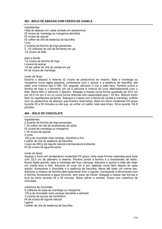 403 - BOLO DE ABACAXI COM FAROFA DE CANELA

ingredientes:
l lata de abacaxi em calda cortado em pedacinhos
l/2 xícara de manteiga ou margarina derretida
l/2 xícara de açúcar
l/2 colher de chá de essência de baunilha
l ovo
2 xícaras de farinha de trigo peneirada
2 1/2 colheres de chá de fermento em pá
1/2 xícara de leite

para a farofa
1/2 xícara de farinha de trigo
l xícara de açúcar
1/4 de colher de chá de canela em pá
l/4 de xícara de manteiga

modo de fazer:
Escorra o abacaxi e reserve l/2 xícara de pedacinhos do mesmo. Bata a manteiga ou
margarina numa tigela pequena, juntamente com o açúcar e a essência de baunilha, até
obter uma mistura lisa e fofo. Em seguida, adicione o ovo e bata bem. Peneire juntos a
farinha de trigo e o fermento em pá e adicione à mistura de ovos alternadamente com o
leite. Mexa bem e adicione o abacaxi. Despeje a massa numa forma quadrada de 22,5 cm
por 22,5 cm por 5 cm ou numa forma redonda com capacidade para l l/2 litro. Misture muito
bem os ingredientes da farofa. Salpique a massa com a farofa de canela e manteiga enfeite
com os pedacinhos de abacaxi que ficaram reservados. Asse em forno moderado l70 graus
durante 45 a 50 minutos ou até que, ao enfiar um palito, este saia limpo. Sirva quente. Dá 8
porções.

404 - BOLO DE CHOCOLATE

ingredientes:
2 xícaras de farinha de trigo peneirada
l l/4 colher de chá de bicarbonato de sódio
l/2 xícara de manteiga ou margarina
l l/4 xícara de açúcar
2 ovos
120 g de chocolate meio amargo, derretido e frio
l colher de chá de essência de baunilha
l copo de 200 g de iogurte natural à temperatura ambiente
l/3 de xícara de água fervente

modo de fazer:
Aqueça o forno em temperatura moderada l70 graus. Unte duas formas redondas para torta
com 22,5 cm de diâmetro e reserve. Peneire juntos a farinha e o bicarbonato de sódio.
Numa tigela grande, bata a manteiga até ficar cremosa. Adicione o açúcar e bata até obter
um creme leve e fofo. Adicione os ovos um a um, batendo muito bem depois de cada
adição. Acrescente o chocolate e a essência de baunilha. Mexa até obter um creme liso.
Adicione a mistura de farinha alternadamente com o iogurte, começando e terminando com
a farinha. Acrescente a água fervente, sem parar de mexer. Despeje a massa nas formas e
leve ao forno durante 25 a 30 minutos. Deixe esfriar e recheie. Cubra com cobertura de
chocolate.

cobertura de chocolate:
5 colheres de sopa de manteiga ou margarina
120 g de chocolate meio amargo derretido e esfriado
3 xícaras de açúcar de confeiteiro
l/4 de xícara de iogurte natural
l gema
l colher de chá de essência de baunilha



                                                                                        136
 