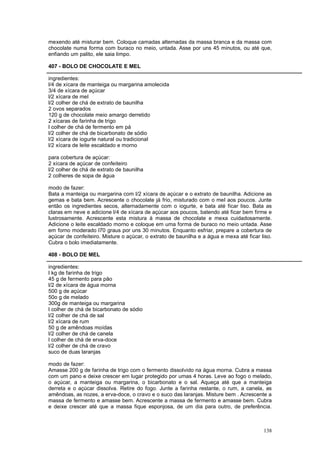 mexendo até misturar bem. Coloque camadas alternadas da massa branca e da massa com
chocolate numa forma com buraco no meio, untada. Asse por uns 45 minutos, ou até que,
enfiando um palito, ele saia limpo.

407 - BOLO DE CHOCOLATE E MEL

ingredientes:
l/4 de xícara de manteiga ou margarina amolecida
3/4 de xícara de açúcar
l/2 xícara de mel
l/2 colher de chá de extrato de baunilha
2 ovos separados
120 g de chocolate meio amargo derretido
2 xícaras de farinha de trigo
l colher de chá de fermento em pá
l/2 colher de chá de bicarbonato de sódio
l/2 xícara de iogurte natural ou tradicional
l/2 xícara de leite escaldado e morno

para cobertura de açúcar:
2 xícara de açúcar de confeiteiro
l/2 colher de chá de extrato de baunilha
2 colheres de sopa de água

modo de fazer:
Bata a manteiga ou margarina com l/2 xícara de açúcar e o extrato de baunilha. Adicione as
gemas e bata bem. Acrescente o chocolate já frio, misturado com o mel aos poucos. Junte
então os ingredientes secos, alternadamente com o iogurte, e bata até ficar liso. Bata as
claras em neve e adicione l/4 de xícara de açúcar aos poucos, batendo até ficar bem firme e
lustrosamente. Acrescente esta mistura à massa de chocolate e mexa cuidadosamente.
Adicione o leite escaldado morno e coloque em uma forma de buraco no meio untada. Asse
em forno moderado l70 graus por uns 30 minutos. Enquanto esfriar, prepare a cobertura de
açúcar de confeiteiro. Misture o açúcar, o extrato de baunilha e a água e mexa até ficar liso.
Cubra o bolo imediatamente.

408 - BOLO DE MEL

ingredientes:
l kg de farinha de trigo
45 g de fermento para pão
l/2 de xícara de água morna
500 g de açúcar
50o g de melado
300g de manteiga ou margarina
l colher de chá de bicarbonato de sódio
l/2 colher de chá de sal
l/2 xícara de rum
50 g de amêndoas moídas
l/2 colher de chá de canela
l colher de chá de erva-doce
l/2 colher de chá de cravo
suco de duas laranjas

modo de fazer:
Amasse 200 g de farinha de trigo com o fermento dissolvido na água morna. Cubra a massa
com um pano e deixe crescer em lugar protegido por umas 4 horas. Leve ao fogo o melado,
o açúcar, a manteiga ou margarina, o bicarbonato e o sal. Aqueça até que a manteiga
derreta e o açúcar dissolva. Retire do fogo. Junte a farinha restante, o rum, a canela, as
amêndoas, as nozes, a erva-doce, o cravo e o suco das laranjas. Misture bem . Acrescente a
massa de fermento e amasse bem. Acrescente a massa de fermento e amasse bem. Cubra
e deixe crescer até que a massa fique esponjosa, de um dia para outro, de preferência.



                                                                                          138
 