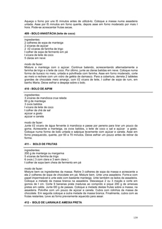 Aqueça o forno por uns l5 minutos antes de utilizá-lo. Coloque a massa numa assadeira
untada. Asse por l5 minutos em forno quente, depois asse em forno moderado por mais l
hora. Pode-se acrescentar frutas secas.

409 - BOLO ANASTÀCIA (leite de coco)

ingredientes:
2 colheres de sopa de manteiga
2 xícaras de açúcar
2 l/2 xícaras de farinha de trigo
l colher de sopa de fermento em pá
l xícara de leite de coco
5 claras em neve

modo de fazer:
Misture a manteiga com o açúcar. Continue batendo, acrescentando alternadamente a
farinha de trigo e o leite de coco. Por último, junte as claras batidas em neve. Coloque numa
forma de buraco no meio, untada e polvilhada com farinha. Asse em forno moderado, corte
ao meio e recheie com um vidro de geléia de damasco. Para a cobertura, derreta 2 tabletes
grandes de chocolate meio amargo, com l/2 xícara de leite, l colher de sopa de rum, em
banho Maria. Deixe esfriar e despeje sobre o bolo.

410 - BOLO DE AIPIM

ingredientes:
3 xícaras de mandioca crua ralada
60 g de manteiga
3 ovos batidos
l xícara de leite de coco
l colher de chá de sal
açúcar a gosto
açúcar e canela

modo de fazer:
Junte l/2 xícara de água fervente à mandioca e passe por peneira para tirar um pouco da
goma. Acrescente a manteiga, os ovos batidos, o leite de coco o sal e açúcar a gosto.
Coloque numa forma de bolo untada e salpique levemente com açúcar e canela. Asse em
forno preaquecido, quente, por 60 a 70 minutos. Deixe esfriar um pouco antes de retirar da
forma.

411 - BOLO DE FRUTAS

ingredientes:
200 g de manteiga ou margarina
5 xícaras de farinha de trigo
6 ovos ( 3 com clara e 3 sem clara )
l colher de sopa bem cheia de fermento em pá

modo de fazer:
Misture bem os ingredientes da massa. Retire 3 colheres de sopa da massa e acrescente a
ela 2 colheres de sopa de chocolate em pá. Misture bem. Unte uma assadeira. Forre-a com
papel impermeável e unte este com bastante manteiga. Unte também os lados da assadeira.
Coloque a metade da massa branca na assadeira. Descasque 2 ou 3 maçãs e corte em
gomos de l cm. Corte 9 bananas prata maduras ao comprido e pique 200 g de ameixas
pretas em calda. Junte l00 g de passas. Coloque a metade destas frutas sobre a massa, na
assadeira. Polvilhe com um pouco de açúcar e canela. Cubra com rolinhos da massa de
chocolate. Em seguida coloque a outra metade da massa branca. Finalmente, cubra com as
frutas restantes. Leve ao forno previamente aquecido para assar.

412 - BOLO DE LARANJA E AMEIXA PRETA




                                                                                         139
 