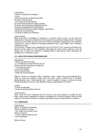 ingredientes:
l xícara e manteiga ou margarina
4 ovos
l colher de chá de bicarbonato de sódio
l/2 xícara de leite azedo
3 l/3 xícara de farinha de trigo
l/2 kg de ameixa preta sem caroço picada
l/2 kg de casca de laranja cristalizada picada
2 xícaras de castanhas do Pará picadas
l pacote de l00 g de coco ralado maguary ( sem água )
l xícara de suco de laranja
2 xícaras de açúcar de confeiteiro

modo de fazer:
Bata muito bem a manteiga ou margarina e o açúcar. Junte os ovos, um de cada vez
batendo bem. Dissolva o bicarbonato no leite azedo e acrescente à mistura anterior. Coloque
a farinha numa vasilha grande e junte as ameixas, as laranjas cristalizadas e as castanhas,
misture bem. Junte à mistura de manteiga juntamente com o coco ralado. Com a massa é
compacta, misture
com as mãos. Coloque numa assadeira de uns 32 por 22 por 5 cm, untada e polvilhada com
farinha de trigo. Asse em forno moderado, l50 graus por umas 2 horas. Misture o suco de
laranja com o açúcar de confeiteiro e despeje sobre o bolo quente. Deixe descansar na
assadeira de um dia para o outro.

413 - BOLO DE GOIABA COM REQUEIJÃO

ingredientes:
3 xícaras de farinha de trigo
3 1/2 colheres de chá de fermento em pá
3/4 de xícara de manteiga ou margarina
l l/2 xícara de açúcar
3 ovos bem batidos
3/4 de xícara de leite
l colher de chá de baunilha

Misture farinha e o fermento. Bata a manteiga. Junte o açúcar aos poucos batendo bem.
Junte os ovos bem batidos e bata mais um pouco. Junte a farinha com o fermento
alternadamente com o leite batendo bem. Junte a baunilha. Coloque a mistura em duas
formas redondas de uns 22 cm de diâmetro untadas e polvilhadas com farinha.

recheio:
2 vidros de requeijão
l xícara de doce de goiaba cremoso

modo de fazer:
Asse o bolo em forno moderado uns 40 minutos ou até que enfiando um palito ele saia
limpo. Deixe esfriar, desenforme. Misture o requeijão com o doce de goiaba. Cubra um dos
bolos com um pouco de recheio. Coloque outro bolo por cima e cubra tudo com a mistura.

414 - MADALENA

Ingredientes:
200 gr. (1 tablete) de manteiga
200 gr. de farinha. de trigo
1 col. (café) de fermento em pó
200 gr. de açúcar
1 xícara. (chá) de leite de coco
4 ovos separados

Modo de Fazer:




                                                                                       140
 