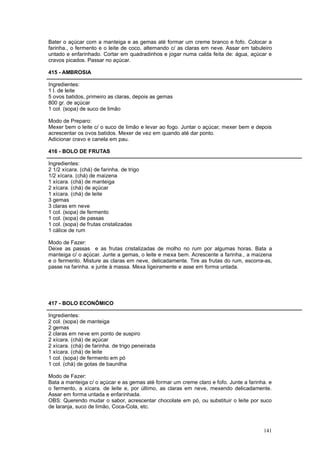 Bater o açúcar com a manteiga e as gemas até formar um creme branco e fofo. Colocar a
farinha., o fermento e o leite de coco, alternando c/ as claras em neve. Assar em tabuleiro
untado e enfarinhado. Cortar em quadradinhos e jogar numa calda feita de: água, açúcar e
cravos picados. Passar no açúcar.

415 - AMBROSIA

Ingredientes:
1 l. de leite
5 ovos batidos, primeiro as claras, depois as gemas
800 gr. de açúcar
1 col. (sopa) de suco de limão

Modo de Preparo:
Mexer bem o leite c/ o suco de limão e levar ao fogo. Juntar o açúcar, mexer bem e depois
acrescentar os ovos batidos. Mexer de vez em quando até dar ponto.
Adicionar cravo e canela em pau.

416 - BOLO DE FRUTAS

Ingredientes:
2 1/2 xícara. (chá) de farinha. de trigo
1/2 xícara. (chá) de maizena
1 xícara. (chá) de manteiga
2 xícara. (chá) de açúcar
1 xícara. (chá) de leite
3 gemas
3 claras em neve
1 col. (sopa) de fermento
1 col. (sopa) de passas
1 col. (sopa) de frutas cristalizadas
1 cálice de rum

Modo de Fazer:
Deixe as passas e as frutas cristalizadas de molho no rum por algumas horas. Bata a
manteiga c/ o açúcar. Junte a gemas, o leite e mexa bem. Acrescente a farinha., a maizena
e o fermento. Misture as claras em neve, delicadamente. Tire as frutas do rum, escorra-as,
passe na farinha. e junte à massa. Mexa ligeiramente e asse em forma untada.




417 - BOLO ECONÔMICO

Ingredientes:
2 col. (sopa) de manteiga
2 gemas
2 claras em neve em ponto de suspiro
2 xícara. (chá) de açúcar
2 xícara. (chá) de farinha. de trigo peneirada
1 xícara. (chá) de leite
1 col. (sopa) de fermento em pó
1 col. (chá) de gotas de baunilha

Modo de Fazer:
Bata a manteiga c/ o açúcar e as gemas até formar um creme claro e fofo. Junte a farinha. e
o fermento, a xícara. de leite e, por último, as claras em neve, mexendo delicadamente.
Assar em forma untada e enfarinhada.
OBS: Querendo mudar o sabor, acrescentar chocolate em pó, ou substituir o leite por suco
de laranja, suco de limão, Coca-Cola, etc.



                                                                                       141
 