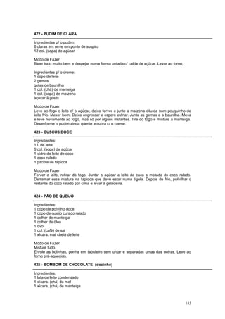 422 - PUDIM DE CLARA

Ingredientes p/ o pudim:
6 claras em neve em ponto de suspiro
12 col. (sopa) de açúcar

Modo de Fazer:
Bater tudo muito bem e despejar numa forma untada c/ calda de açúcar. Levar ao forno.

Ingredientes p/ o creme:
1 copo de leite
2 gemas
gotas de baunilha
1 col. (chá) de manteiga
1 col. (sopa) de maizena
açúcar à gosto

Modo de Fazer:
Leve ao fogo o leite c/ o açúcar, deixe ferver e junte a maizena diluída num pouquinho de
leite frio. Mexer bem. Deixe engrossar e espere esfriar. Junte as gemas e a baunilha. Mexa
e leve novamente ao fogo, mas só por alguns instantes. Tire do fogo e misture a manteiga.
Desenforme o pudim ainda quente e cubra c/ o creme.

423 - CUSCUS DOCE

Ingredientes:
1 l. de leite
6 col. (sopa) de açúcar
1 vidro de leite de coco
1 coco ralado
1 pacote de tapioca

Modo de Fazer:
Ferver o leite, retirar de fogo. Juntar o açúcar e leite de coco e metade do coco ralado.
Derramar essa mistura na tapioca que deve estar numa tigela. Depois de frio, polvilhar o
restante do coco ralado por cima e levar à geladeira.


424 - PÃO DE QUEIJO

Ingredientes:
1 copo de polvilho doce
1 copo de queijo curado ralado
1 colher de manteiga
1 colher de óleo
1 ovo
1 col. (café) de sal
1 xícara. mal cheia de leite

Modo de Fazer:
Misture tudo.
Enrole as bolinhas, ponha em tabuleiro sem untar e separadas umas das outras. Leve ao
forno pré-aquecido.

425 - BOMBOM DE CHOCOLATE (docinho)

Ingredientes:
1 lata de leite condensado
1 xícara. (chá) de mel
1 xícara. (chá) de manteiga



                                                                                        143
 