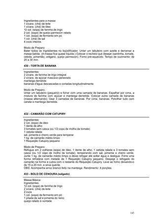 Ingredientes para a massa:
1 xícara. (chá) de leite
1 xícara. (chá) de óleo
12 col. (sopa) de farinha de trigo
2 col. (sopa) de queijo parmezon ralado
1 col. (sopa) de fermento em pó
1 col. (chá) de sal
4 ovos inteiros

Modo de Preparo:
Bater todos os ingredientes no liqüidificador. Untar um tabuleiro com azeite e derramar a
massa batida. (A massa fica quase líquida.) Colocar o recheio que desejar (sardinha, tomate,
cebola, pimentão, orégano, queijo parmezon). Forno pré-aquecido. Tempo de cozimento: de
20 a 30 min.

430 - TORTA DE BANANA

Ingredientes:
2 xícara. de farinha de trigo integral
2 xícara. de açúcar mascavo peneirado
manteiga derretida
bananas d'água descascadas e cortadas longitudinalmente

Modo de Preparo:
Untar um tabuleiro (pequeno) e forrar com uma camada de bananas. Espalhar por cima, a
mistura de farinha com açúcar e manteiga derretida. Colocar outra camada de bananas
(massa alternando). Usar 3 camadas de bananas. Por cima, bananas. Polvilhar tudo com
canela e manteiga derretida.



432 - CAMARÃO COM CATUPIRY

Ingredientes:
2 col. (sopa) de óleo
1 dente de alho
3 tomates sem casca (ou 1/2 copo de molho de tomate)
1 cebola ralada
sal, pimenta e cheiro verde para temperar
1 kg. de camarão médio limpo
1 Requeijão Catupiry pequeno

Modo de Preparo:
Refogue em 2 colheres (sopa) de óleo, 1 dente de alho, 1 cebola ralada e 3 tomates sem
casca (ou 1/2 copo de molho de tomate), temperando com sal, pimenta e cheiro verde.
Junte 1 kg. de camarão médio limpo e deixe refogar até soltar água e desligue. Forre uma
forma refratária com metade de 1 Requeijão Catupiry pequeno. Despeje o refogado do
camarão na forma e cubra com o restante do Requeijão Catupiry. Leve ao forno deixando-o
de 15 a 20 min. e sirva quente.
OBS: Acompanha arroz branco feito na manteiga. Rendimento: 4 porções.

433 - BOLO DE CENOURA (salgado)

Massa Básica:
Ingredientes:
12 col. (sopa) de farinha de trigo
2 xícara. (chá) de leite
2 ovos
1 col. (sopa) de fermento em pó
1 pitada de sal e pimenta do reino
queijo ralado à vontade



                                                                                        145
 