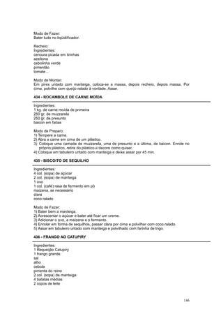 Modo de Fazer:
Bater tudo no liqüidificador.

Recheio:
Ingredientes:
cenoura picada em tirinhas
azeitona
cebolinha verde
pimentão
tomate...

Modo de Montar:
Em pirex untado com manteiga, coloca-se a massa, depois recheio, depois massa. Por
cima, polvilhe com queijo ralado à vontade. Assar.

434 - ROCAMBOLE DE CARNE MOÍDA

Ingredientes:
1 kg. de carne moída de primeira
250 gr. de muzzarela
250 gr. de presunto
baicon em fatias

Modo de Preparo:
1) Tempere a carne.
2) Abra a carne em cima de um plástico.
3) Coloque uma camada de muzzarela, uma de presunto e a última, de baicon. Enrole no
    próprio plástico, retire do plástico e decore como quiser.
4) Coloque em tabuleiro untado com manteiga e deixe assar por 45 min.

435 - BISCOITO DE SEQUILHO

Ingredientes:
4 col. (sopa) de açúcar
2 col. (sopa) de manteiga
1 ovo
1 col. (café) rasa de fermento em pó
maizena, se necessário
clara
coco ralado

Modo de Fazer:
1) Bater bem a manteiga.
2) Acrescentar o açúcar e bater até ficar um creme.
3) Adicionar o ovo, a maizena e o fermento.
4) Enrolar em forma de sequilhos, passar clara por cima e polvilhar com coco ralado.
5) Assar em tabuleiro untado com manteiga e polvilhado com farinha de trigo.

436 - FRANGO AO CATUPIRY

Ingredientes:
1 Requeijão Catupiry
1 frango grande
sal
alho
cebola
pimenta do reino
2 col. (sopa) de manteiga
4 batatas médias
2 copos de leite



                                                                                       146
 