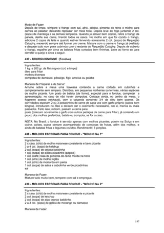 Modo de Fazer:
Depois de limpo, tempere o frango com sal, alho, cebola, pimenta do reino e molho para
carnes ao paladar, deixando repousar por meia hora. Depois leve ao fogo juntando 2 col.
(sopa) de manteiga e os demais temperos. Quando já estiver bem cozido, retire o frango da
panela, desfie sua carne, tirando todos os ossos. No molho em que foi cozido o frango,
adicione 2 copos de leite e quando estiver fervendo acrescente 2 col. (sopa) de Requeijão
Catupiry, mexendo sempre até formar um creme. Misture com o creme o frango já desfiado
e despeje tudo num pirex cobrindo com o restante do Requeijão Catupiry. Depois de coberto
o frango, espalhe por cima as batatas fritas cortadas bem fininhas. Leve ao forno só para
derreter o queijo e sirva a seguir.

437 - BOURGUIGNONNE (Fondue)

Ingredientes:
1 kg. e 200 gr. de filé mignon (crú e limpo)
óleo para fritar
molhos diversos
compotas de damasco, pêssego, figo, ameixa ou goiaba

Maneira de Preparar e de Servir:
Arrume sobre a mesa uma travessa contendo a carne cortada em cubinhos e
completamente sem tempero. Distribua, em pequenas molheiras ou terrinas, várias espécies
de molho picante. Um prato de batata (de forno), especial para o fondue, completar a
apresentação, no caso de não haver compotas. Coloque ainda, no centro da mesa, o
fogareiro acesso (réchaud), com a caçarola contendo 3/4 de óleo bem quente. Os
convidados espetam 2 ou 3 pedacinhos de carne de cada vez com garfo próprio (cabos bem
longos), introduzem no óleo e deixam dar o cozimento necessário, isto é, menos ou mais
passados. Feito isso, retiram, passam a carne para
prato (colocam novamente o garfo com outros pedaços de carne para fritar), já contendo um
pouco dos molhos preferidos, batata ou compota, se for o caso.

NOTA: No Brasil, o fondue é servido apenas com molhos picantes, porém na Suíça e em
outros países‚ quase sempre acompanhado de compotas de frutas, além dos molhos, e
ainda de batatas fritas e legumes cozidos. Rendimento: 6 porções.

438 - MOLHOS ESPECIAIS PARA FONDUE - "MOLHO No 1"

Ingredientes:
2 xícara. (chá) de molho maionese consistente e bem picante
3 a 4 col. (sopa) de ketchup
2 col. (sopa) de cebola batidinha
1 col. (sopa) de picles picadinho (pepino)
1 col. (café) rasa de pimenta-do-reino moída na hora
1 col. (chá) de molho inglês
1 col. (chá) de mostarda em pasta
1 col. (sopa) de salsa e cebolinha verde picadinhas
sal

Maneira de Fazer:
Misture tudo muito bem, tempere com sal e empregue.

439 - MOLHOS ESPECIAIS PARA FONDUE - "MOLHO No 2"

Ingredientes:
2 xícara. (chá) de molho maionese consistente e picante
2 col. (sopa) de ketchup
2 col. (sopa) de aipo branco batidinho
2 a 3 col. (sopa) de geléia de morango ou damasco

Maneira de Fazer:



                                                                                     147
 
