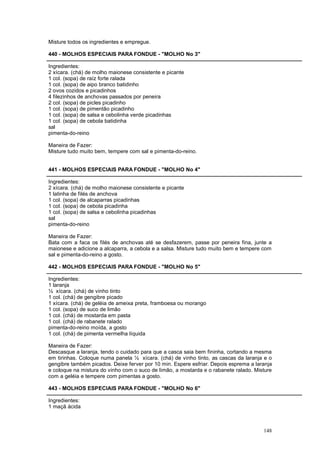 Misture todos os ingredientes e empregue.

440 - MOLHOS ESPECIAIS PARA FONDUE - "MOLHO No 3"

Ingredientes:
2 xícara. (chá) de molho maionese consistente e picante
1 col. (sopa) de raíz forte ralada
1 col. (sopa) de aipo branco batidinho
2 ovos cozidos e picadinhos
4 filezinhos de anchovas passados por peneira
2 col. (sopa) de picles picadinho
1 col. (sopa) de pimentão picadinho
1 col. (sopa) de salsa e cebolinha verde picadinhas
1 col. (sopa) de cebola batidinha
sal
pimenta-do-reino

Maneira de Fazer:
Misture tudo muito bem, tempere com sal e pimenta-do-reino.


441 - MOLHOS ESPECIAIS PARA FONDUE - "MOLHO No 4"

Ingredientes:
2 xícara. (chá) de molho maionese consistente e picante
1 latinha de filés de anchova
1 col. (sopa) de alcaparras picadinhas
1 col. (sopa) de cebola picadinha
1 col. (sopa) de salsa e cebolinha picadinhas
sal
pimenta-do-reino

Maneira de Fazer:
Bata com a faca os filés de anchovas até se desfazerem, passe por peneira fina, junte a
maionese e adicione a alcaparra, a cebola e a salsa. Misture tudo muito bem e tempere com
sal e pimenta-do-reino a gosto.

442 - MOLHOS ESPECIAIS PARA FONDUE - "MOLHO No 5"

Ingredientes:
1 laranja
½ xícara. (chá) de vinho tinto
1 col. (chá) de gengibre picado
1 xícara. (chá) de geléia de ameixa preta, framboesa ou morango
1 col. (sopa) de suco de limão
1 col. (chá) de mostarda em pasta
1 col. (chá) de rabanete ralado
pimenta-do-reino moída, a gosto
1 col. (chá) de pimenta vermelha líquida

Maneira de Fazer:
Descasque a laranja, tendo o cuidado para que a casca saia bem fininha, cortando a mesma
em tirinhas. Coloque numa panela ½ xícara. (chá) de vinho tinto, as cascas da laranja e o
gengibre também picados. Deixe ferver por 10 min. Espere esfriar. Depois esprema a laranja
e coloque na mistura do vinho com o suco de limão, a mostarda e o rabanete ralado. Misture
com a geléia e tempere com pimentas a gosto.

443 - MOLHOS ESPECIAIS PARA FONDUE - "MOLHO No 6"

Ingredientes:
1 maçã ácida



                                                                                      148
 