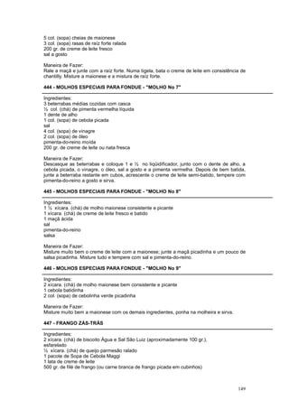 5 col. (sopa) cheias de maionese
3 col. (sopa) rasas de raíz forte ralada
200 gr. de creme de leite fresco
sal a gosto

Maneira de Fazer:
Rale a maçã e junte com a raíz forte. Numa tigela, bata o creme de leite em consistência de
chantilly. Misture a maionese e a mistura de raíz forte.

444 - MOLHOS ESPECIAIS PARA FONDUE - "MOLHO No 7"

Ingredientes:
3 beterrabas médias cozidas com casca
½ col. (chá) de pimenta vermelha líquida
1 dente de alho
1 col. (sopa) de cebola picada
sal
4 col. (sopa) de vinagre
2 col. (sopa) de óleo
pimenta-do-reino moída
200 gr. de creme de leite ou nata fresca

Maneira de Fazer:
Descasque as beterrabas e coloque 1 e ½ no liqüidificador, junto com o dente de alho, a
cebola picada, o vinagre, o óleo, sal a gosto e a pimenta vermelha. Depois de bem batida,
junte a beterraba restante em cubos, acrescente o creme de leite semi-batido, tempere com
pimenta-do-reino a gosto e sirva.

445 - MOLHOS ESPECIAIS PARA FONDUE - "MOLHO No 8"

Ingredientes:
1 ½ xícara. (chá) de molho maionese consistente e picante
1 xícara. (chá) de creme de leite fresco e batido
1 maçã ácida
sal
pimenta-do-reino
salsa

Maneira de Fazer:
Misture muito bem o creme de leite com a maionese; junte a maçã picadinha e um pouco de
salsa picadinha. Misture tudo e tempere com sal e pimenta-do-reino.

446 - MOLHOS ESPECIAIS PARA FONDUE - "MOLHO No 9"

Ingredientes:
2 xícara. (chá) de molho maionese bem consistente e picante
1 cebola batidinha
2 col. (sopa) de cebolinha verde picadinha

Maneira de Fazer:
Misture muito bem a maionese com os demais ingredientes, ponha na molheira e sirva.

447 - FRANGO ZÁS-TRÁS

Ingredientes:
2 xícara. (chá) de biscoito Água e Sal São Luiz (aproximadamente 100 gr.),
esfarelado
½ xícara. (chá) de queijo parmesão ralado
1 pacote de Sopa de Cebola Maggi
1 lata de creme de leite
500 gr. de filé de frango (ou carne branca de frango picada em cubinhos)



                                                                                       149
 