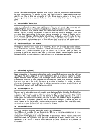 Dividir o   bacalhau em filetes, dispô-los num prato e cobri-los com molho Bechamel bem
espesso;    deixar esfriar. Em seguida, enrolar cada filete no molho, depois passá-los por um
aparelho    de fritar e deitá-los em azeite fervente; deixar alourar, escorrer e dispor numa
travessa    guarnecida com rodelas de limão. Servir com molho tártaro ou em molheira à
parte.

81 - Bacalhau frito de fricassé

Cozer o bacalhau, tirar a pele e as espinhas, envolver em farinha de trigo, passar por ovo
batido e frigir em azeite fino; no mesmo azeite frigir também rodas de batatas.
Retirar o bacalhau e as batatas; deitar no azeite rodas de cebola, salsa picada, pimenta
moída e dentes de alhos esmagados, e, quando a cebola começar a alourar, juntar um
pouco de água da cozedura do bacalhau, na qual se desfez um pouco de farinha; deixar
ferver de novo até cozer a farinha; juntar o bacalhau e as batatas, deixar levantar de novo
fervura, retirar do lume, deixar arrefecer, juntar gema de ovo batida, salsa picada e sumo de
limão; mexer tudo rapidamente, levar de novo ao lume para cozer o ovo sem deixar ferver.

82 - Bacalhau guisado com batatas

Dessalgar o bacalhau tirar a pele e as espinhas, dividir em bocados; descascar batatas.
Levar ao lume uma caçarola com azeite, bastante cebola em rodas e salsa picada; estando
a cebola loura, juntar o bacalhau, polpa de tomate, um pouco de água (ou caldo da
cozedura do bacalhau, se este tiver sido previamente cozido), deixar ferver e juntar as
batatas divididas em quartos ou às rodas, deixar apurar, temperando ao paladar.




83 - Bacalhau (Língua de)

Lavar e dessalgar as línguas durante vinte e quatro horas. Metê-las numa caçarola, cobri-las
com água fria, cozer, segundo a regra estabelecida para o bacalhau; escorrer e limpar.
Depois metê-las noutra caçarola com manteiga, salsa e sumo de dois limões, salteá-las
durante dois minutos. A parte, preparar um refogado de cebola com manteiga; temperar,
ligar com um pouco de molho Bechamel e terminar a cozedura no molho; no último
momento, misturar com as cebolas duas ou três colheradas de molho de tomate. Escorrer as
línguas, dispô-las num prato e pôr o picado por cima.

84 - Bacalhau (Migas de)

Pôr num tacho, alternadamente sobrepostas umas às outras, fatias delgadas de pão de trigo
e lascas de bacalhau e assim sucessivamente até pôr toda a quantidade que deseja,
misturando-lhe nessa ocasião dois ou três dentes de alho, picados. Escaldar com água a
ferver (água da cozedura do bacalhau); escorrer a que for em excesso, depois do pão estar
embebido nela. Durante esta operação, pôr ao lume, numa frigideira, azeite e um ramo de
salsa; quando ferver, tirar a salsa e juntar-lhe as migas com bacalhau, bem escorridas, tapar
durante uns minutos; desfazer tudo com uma colher de pau.

85 - Bacalhau recheado

Cozer um bacalhau de dois a dois quilos e meio, segundo a regra.
Com 400 grs. de pescada, 125 grs. de camarão, 125 grs. de manteiga, duas gemas de ovos,
sal e noz moscada, preparar um recheio.
Refogar com manteiga duas a quatro colheradas de echalotas e cebolas picadas, juntar uma
igual quantidade de cogumelos crus, picados, meia folha de louro; molhar com 4 dls de
Béchamel, fazer reduzir o molho, misturando-lhe algumas colheradas de cozedura de
cogumelos.



                                                                                          15
 