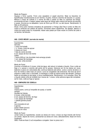 Modo de Preparo:
Aqueça o forno quente. Forre uma assadeira c/ papel alumínio. Bata os biscoitos no
liqüidificador transformando-os em farinha. À parte, misture a farinha de biscoito c/ o queijo.
Misture a Sopa de Cebola e o creme de leite e passe os filés ou cubinhos de frango,
envolvendo-os bem. A seguir passe cada peça de frango pela mistura de farinha de biscoito
e queijo. Arrume-os na assadeira. Leve ao forno por 45 min. ou até dourar. Rendimento: 8
filés ou 40 petiscos.
Dicas: Uma outra maneira simpática de apresentar o Frango Zás-Trás é cortar os filés em
cubos e enfiá-los em palitos de bambu, formando assim espetinhos. Se desejar, alterne c/
cubos de queijo prato ou mussarela; nesse caso passe por duas vezes no Creme de Leite e
na farinha. de biscoito.



448 - CHOC-MOUR (sorvete de menta)

Ingredientes:
Sorvete:
1 maço de hortelã
1 ½ xícara. (chá) de açúcar
3 claras em neve
1 lata de creme de leite
5 col. (sopa) de licor de menta
Calda:
1 barra (200 gr.) de chocolate meio-amargo picado
1 col. (sopa) de manteiga
½ xícara. (chá) de leite

Modo de Fazer:
Cozinhe a hortelã em 2 xícara. (chá) de água, até reduzir à metade o líquido. Coe e volte ao
fogo c/ o açúcar e cozinhe até ponto de fio grosso. Adicione em fio às claras em neve,
batendo s/ parar em velocidade alta; continue batendo até esfriar. Junte o creme de leite e o
licor de menta e bata mais um pouco. Leve ao congelador até endurecer. Na hora de servir
prepare a calda: leve o chocolate, a manteiga e o leite ao banho-maria até derreter. Coloque
sobre os sorvetes já nas taças, e sirva imediatamente. Rendimento: 4 a 6 porções. Dica: Se
o líquido obtido (chá de hortelã) tiver menos de 1 xícara. (chá) adicione água até completar;
se for mais, volte ao fogo p/ apurar.

449 - EMPADÃO DE CEBOLA

Ingredientes:
massa:
massa podre, como p/ empadão de queijo, s/ azeite
recheio:
Souflée de Cebola
2 xícara. (chá) de leite
2 col. (sopa) de farinha. de trigo
1 col. (sopa) de manteiga
1 cebola grande picada
sal
noz-moscada em pó
2 gemas
queijo ralado (pouco)
2 claras em neve

Modo de Fazer:
Juntar todos os ingredientes, exceto as claras em neve, e levar ao fogo brando até formar
um creme. depois de morno, acrescentar as claras em neve, delicadamente. Assar em forno
moderado.
OBS: Pode-se fazer 2 ou3 empadões e congelar. Usar no prazo de 3



                                                                                           150
 