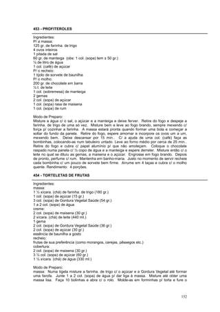 453 - PROFITEROLES

Ingredientes:
P/ a massa:
125 gr. de farinha. de trigo
4 ovos inteiros
1 pitada de sal
60 gr. de manteiga (obs: 1 col. (sopa) tem ± 50 gr.)
¼ de litro de água
1 col. (café) de açúcar
P/ o recheio:
1 tijolo de sorvete de baunilha
P/ o molho:
200 gr. de chocolate em barra
½ l. de leite
1 col. (sobremesa) de manteiga
2 gemas
2 col. (sopa) de açúcar
1 col. (sopa) rasa de maisena
1 col. (sopa) de rum

Modo de Preparo:
Misture a água c/ o sal, o açúcar e a manteiga e deixe ferver. Retire do fogo e despeje a
farinha. de trigo de uma só vez. Misture bem e leve ao fogo brando, sempre mexendo c/
força p/ cozinhar a farinha. A massa estará pronta quando formar uma bola e começar a
soltar do fundo da panela. Retire do fogo, espere amornar e incorpore os ovos um a um,
mexendo bem. Deixe descansar por 15 min.. C/ a ajuda de uma col. (café) faça as
bombinhas, colocando-as num tabuleiro untado. Leve ao forno médio por cerca de 25 min..
Retire do fogo e cubra c/ papel alumínio p/ que não amoleçam. Coloque o chocolate
raspado numa panela c/ ½ copo de água e a manteiga e espere derreter. Misture então c/ o
leite no qual se diluiu as gemas, a maisena e o açúcar. Engrosse em fogo brando. Depois
de pronto, perfume c/ rum. Mantenha em banho-maria. Justo no momento de servir recheie
cada bombinha c/ um pouco de sorvete bem firme. Arrume em 4 taças e cubra c/ o molho
quente. Rendimento: 4 porções.

454 - TORTELETAS DE FRUTAS

Ingredientes:
massa:
1 ½ xícara. (chá) de farinha. de trigo (180 gr.)
1 col. (sopa) de açúcar (15 gr.)
3 col. (sopa) de Gordura Vegetal Saúde (54 gr.)
1 a 2 col. (sopa) de água
creme:
2 col. (sopa) de maisena (30 gr.)
2 xícara. (chá) de leite (440 ml.)
1 gema
2 col. (sopa) de Gordura Vegetal Saúde (36 gr.)
2 col. (sopa) de açúcar (30 gr.)
essência de baunilha a gosto
recheio:
frutas de sua preferência (como morangos, cerejas, pêssegos etc.)
cobertura:
2 col. (sopa) de maisena (30 gr.)
3 ½ col. (sopa) de açúcar (60 gr.)
1 ½ xícara. (chá) de água (330 ml.)

Modo de Preparo:
massa: Numa tigela misture a farinha. de trigo c/ o açúcar e a Gordura Vegetal até formar
uma farofa. Junte 1 a 2 col. (sopa) de água p/ dar liga à massa. Misture até obter uma
massa lisa. Faça 10 bolinhas e abra c/ o rolo. Molde-as em forminhas p/ torta e fure o



                                                                                     152
 