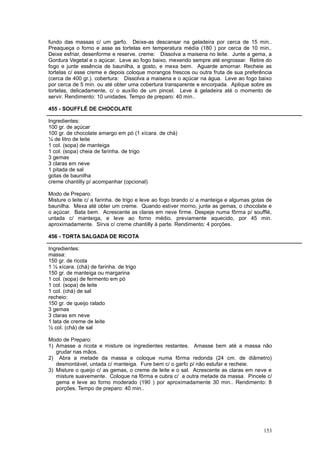 fundo das massas c/ um garfo. Deixe-as descansar na geladeira por cerca de 15 min..
Preaqueça o forno e asse as tortelas em temperatura média (180 ) por cerca de 10 min..
Deixe esfriar, desenforme e reserve. creme: Dissolva a maisena no leite. Junte a gema, a
Gordura Vegetal e o açúcar. Leve ao fogo baixo, mexendo sempre até engrossar. Retire do
fogo e junte essência de baunilha, a gosto, e mexa bem. Aguarde amornar. Recheie as
tortelas c/ esse creme e depois coloque morangos frescos ou outra fruta de sua preferência
(cerca de 400 gr.). cobertura: Dissolva a maisena e o açúcar na água. Leve ao fogo baixo
por cerca de 5 min. ou até obter uma cobertura transparente e encorpada. Aplique sobre as
tortelas, delicadamente, c/ o auxílio de um pincel. Leve à geladeira até o momento de
servir. Rendimento: 10 unidades. Tempo de preparo: 40 min..

455 - SOUFFLÉ DE CHOCOLATE

Ingredientes:
100 gr. de açúcar
100 gr. de chocolate amargo em pó (1 xícara. de chá)
¼ de litro de leite
1 col. (sopa) de manteiga
1 col. (sopa) cheia de farinha. de trigo
3 gemas
3 claras em neve
1 pitada de sal
gotas de baunilha
creme chantilly p/ acompanhar (opcional)

Modo de Preparo:
Misture o leite c/ a farinha. de trigo e leve ao fogo brando c/ a manteiga e algumas gotas de
baunilha. Mexa até obter um creme. Quando estiver morno, junte as gemas, o chocolate e
o açúcar. Bata bem. Acrescente as claras em neve firme. Despeje numa fôrma p/ soufflé,
untada c/ manteiga, e leve ao forno médio, previamente aquecido, por 45 min.
aproximadamente. Sirva c/ creme chantilly à parte. Rendimento: 4 porções.

456 - TORTA SALGADA DE RICOTA

Ingredientes:
massa:
150 gr. de ricota
1 ½ xícara. (chá) de farinha. de trigo
150 gr. de manteiga ou margarina
1 col. (sopa) de fermento em pó
1 col. (sopa) de leite
1 col. (chá) de sal
recheio:
150 gr. de queijo ralado
3 gemas
3 claras em neve
1 lata de creme de leite
½ col. (chá) de sal

Modo de Preparo:
1) Amasse a ricota e misture os ingredientes restantes. Amasse bem até a massa não
   grudar nas mãos.
2) Abra a metade da massa e coloque numa fôrma redonda (24 cm. de diâmetro)
   desmontável, untada c/ manteiga. Fure bem c/ o garfo p/ não estufar e recheie.
3) Misture o queijo c/ as gemas, o creme de leite e o sal. Acrescente as claras em neve e
   misture suavemente. Coloque na fôrma e cubra c/ a outra metade da massa. Pincele c/
   gema e leve ao forno moderado (190 ) por aproximadamente 30 min.. Rendimento: 8
   porções. Tempo de preparo: 40 min..




                                                                                         153
 