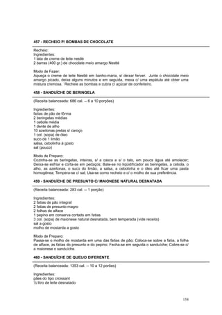 457 - RECHEIO P/ BOMBAS DE CHOCOLATE

Recheio:
Ingredientes:
1 lata de creme de leite nestlé
2 barras (400 gr.) de chocolate meio amargo Nestlé

Modo de Fazer:
Aqueça o creme de leite Nestlé em banho-maria, s/ deixar ferver. Junte o chocolate meio
amargo picado, deixe alguns minutos e em seguida, mexa c/ uma espátula até obter uma
mistura cremosa. Recheie as bombas e cubra c/ açúcar de confeiteiro.

458 - SANDUÍCHE DE BERINGELA

(Receita balanceada: 686 cal. -- 6 a 10 porções)

Ingredientes:
fatias de pão de fôrma
2 beringelas médias
1 cebola média
1 dente de alho
10 azeitonas pretas s/ caroço
1 col. (sopa) de óleo
suco de 1 limão
salsa, cebolinha à gosto
sal (pouco)

Modo de Preparo:
Cozinha-se as beringelas, inteiras, s/ a casca e s/ o talo, em pouca água até amolecer;
Deixa-se esfriar e corta-se em pedaços; Bate-se no liqüidificador as beringelas, a cebola, o
alho, as azeitonas, o suco do limão, a salsa, a cebolinha e o óleo até ficar uma pasta
homogênea; Tempera-se c/ sal; Usa-se como recheio e c/ o molho de sua preferência.

459 - SANDUÍCHE DE PRESUNTO C/ MAIONESE NATURAL DESNATADA

(Receita balanceada: 283 cal. -- 1 porção)

Ingredientes:
2 fatias de pão integral
2 fatias de presunto magro
2 folhas de alface
1 pepino em conserva cortado em fatias
3 col. (sopa) de maionese natural desnatada, bem temperada (vide receita)
sal a gosto
molho de mostarda a gosto

Modo de Preparo:
Passa-se o molho de mostarda em uma das fatias de pão; Coloca-se sobre a fatia, a folha
de alface, as fatias do presunto e do pepino; Fecha-se em seguida o sanduíche; Cobre-se c/
a maionese o sanduíche.

460 - SANDUÍCHE DE QUEIJO DIFERENTE

(Receita balanceada: 1353 cal. -- 10 a 12 porões)

Ingredientes:
pães do tipo croissant
½ litro de leite desnatado



                                                                                        154
 