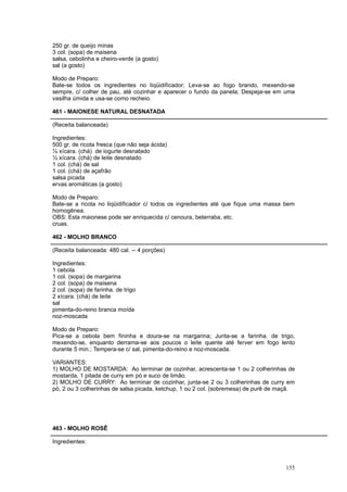 250 gr. de queijo minas
3 col. (sopa) de maisena
salsa, cebolinha e cheiro-verde (a gosto)
sal (a gosto)

Modo de Preparo:
Bate-se todos os ingredientes no liqüidificador; Leva-se ao fogo brando, mexendo-se
sempre, c/ colher de pau, até cozinhar e aparecer o fundo da panela; Despeja-se em uma
vasilha úmida e usa-se como recheio.

461 - MAIONESE NATURAL DESNATADA

(Receita balanceada)

Ingredientes:
500 gr. de ricota fresca (que não seja ácida)
½ xícara. (chá) de iogurte desnatado
½ xícara. (chá) de leite desnatado
1 col. (chá) de sal
1 col. (chá) de açafrão
salsa picada
ervas aromáticas (a gosto)

Modo de Preparo:
Bate-se a ricota no liqüidificador c/ todos os ingredientes até que fique uma massa bem
homogênea.
OBS: Esta maionese pode ser enriquecida c/ cenoura, beterraba, etc.
cruas.

462 - MOLHO BRANCO

(Receita balanceada: 480 cal. -- 4 porções)

Ingredientes:
1 cebola
1 col. (sopa) de margarina
2 col. (sopa) de maisena
2 col. (sopa) de farinha. de trigo
2 xícara. (chá) de leite
sal
pimenta-do-reino branca moída
noz-moscada

Modo de Preparo:
Pica-se a cebola bem fininha e doura-se na margarina; Junta-se a farinha. de trigo,
mexendo-se, enquanto derrama-se aos poucos o leite quente até ferver em fogo lento
durante 5 min.; Tempera-se c/ sal, pimenta-do-reino e noz-moscada.

VARIANTES:
1) MOLHO DE MOSTARDA: Ao terminar de cozinhar, acrescenta-se 1 ou 2 colherinhas de
mostarda, 1 pitada de curry em pó e suco de limão.
2) MOLHO DE CURRY: Ao terminar de cozinhar, junta-se 2 ou 3 colherinhas de curry em
pó, 2 ou 3 colherinhas de salsa picada, ketchup, 1 ou 2 col. (sobremesa) de purê de maçã.




463 - MOLHO ROSÊ

Ingredientes:



                                                                                     155
 