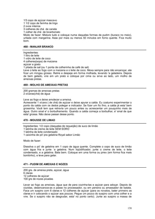 1/3 copo de açúcar mascavo
1 1/2 copo de farinha de trigo
2 ovos inteiros
3 colheres de chá de canela
1 colher de chá de bicarbonato
Modo de fazer: Misture tudo e coloque numa daquelas formas de pudim (buraco no meio),
untada com margarina. Asse por mais ou menos 50 minutos em forno quente. Fica muito
bom.

468 - MANJAR BRANCO

Ingredientes:
1 litro de leite
1 vidro de leite de coco
4 colheres(sopa) de maizena
açúcar a gosto
1 pitada de sal (ou 1 ponta de colherinha de café de sal)
Leve o leite ao fogo com a maizena e o leite de coco. Mexa sempre para não encaroçar, ate
ficar um mingau grosso. Retire e despeje em forma molhada, levando 'a geladeira. Depois
de bem gelado, vire em um prato e coloque por cima ou sirva ao lado, um molho de
ameixas pretas.

469 - MOLHO DE AMEIXAS PRETAS

200 gramas de ameixas pretas
2 xícaras(chá) de água

Leve ao fogo e deixe amolecer a ameixa.
Acrescente 1 xícara ( de chá) de açúcar e deixe apurar a calda. Eu costumo experimentar o
ponto da calda com os dedos polegar e indicador. Se fizer um fio fino, a calda já esta' bem
grossinha. Você tem que retira-la um pouco antes ou acrescentar um pouquinho mais de
água. Outro sinal e' o borbulhamento. Quando a calda começa a borbulhar, e' sinal de que
esta' grossa. Não deixe passar desse ponto.

470 - MOUSSE DE LIMAO

Ingredientes: 1/2 copo (daqueles de requeijão) de suco de limão
1 latinha de creme de leite SEM SORO
1 latinha de leite condensado
1 caixinha de pó' pra gelatina Royal sabor Limão

Modo de fazer:

Dissolva o pó' de gelatina em 1 copo de água quente. Complete o copo de suco de limão
com água fria e junte `a gelatina. Num liqüidificador, junte o creme de leite, o leite
condensado, e a gelatina. Bata bem. Coloque em uma forma ou pirex (em forma fica mais
bonitinho), e leve para gelar.


471 - PUDIM DE AMEIXAS E NOZES

200 grs. de ameixa preta, açúcar, água
6 claras
12 colheres de açúcar
100 grs de nozes picadas

Levar ao fogo as ameixas, água que de para cozinha-las e açúcar para adoçar. Depois de
cozidas, desencaroce-as e passe no processador, ou em peneira ou amassador de batata.
Faca um suspiro com 6 claras e 12 colheres de açúcar (para os novatos, bater primeiro as
claras e ir colocando o açúcar aos poucos. Pegue um pouco do suspiro com uma colher e a
vire. Se o suspiro não se desgrudar, esta' no ponto certo). Junte ao suspiro a massa de



                                                                                       158
 