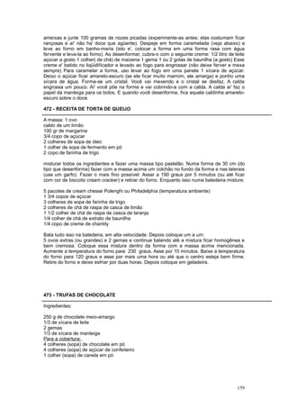 ameixas e junte 100 gramas de nozes picadas (experimente-as antes; elas costumam ficar
rançosas e ai' não ha' doce que agüente). Despeje em forma caramelada (veja abaixo) e
leve ao forno em banho-maria (isto e', colocar a forma em uma forma rasa com água
fervente e leva-la ao forno). Ao desenformar, cubra-o com o seguinte creme: 1/2 litro de leite
açúcar a gosto 1 colher( de chá) de maizena 1 gema 1 ou 2 gotas de baunilha (a gosto) Esse
creme e' batido no liqüidificador e levado ao fogo para engrossar (não deixe ferver e mexa
sempre) Para caramelar a forma, uso levar ao fogo em uma panela 1 xícara de açúcar.
Deixo o açúcar ficar amarelo-escuro (se ele ficar muito marrom, ele amarga) e ponho uma
xícara de água. Forma-se um cristal. Você vai mexendo e o cristal se desfaz. A calda
engrossa um pouco. Ai' você põe na forma e vai cobrindo-a com a calda. A calda ai' faz o
papel da manteiga para os bolos. E quando você desenforma, fica aquela caldinha amarelo-
escuro sobre o doce.

472 - RECEITA DE TORTA DE QUEIJO

A massa: 1 ovo
caldo de um limão
100 gr de margarina
3/4 copo de açúcar
2 colheres de sopa de óleo
1 colher de sopa de fermento em pó
2 copo de farinha de trigo

misturar todos os ingredientes e fazer uma massa tipo pastelão. Numa forma de 30 cm (do
tipo que desenforma) fazer com a massa acima um colchão no fundo da forma e nas laterais
(use um garfo). Fazer o mais fino possível. Assar a 190 graus por 5 minutos (ou até ficar
com cor de biscoito cream cracker) e retirar do forno. Enquanto isso numa batedeira misture:

5 pacotes de cream chesse Polenghi ou Philadelphia (temperatura ambiente)
1 3/4 copos de açúcar
3 colheres de sopa de farinha de trigo
2 colheres de chá de raspa de casca de limão
1 1/2 colher de chá de raspa de casca de laranja
1/4 colher de chá de extrato de baunilha
1/4 copo de creme de chantily

Bata tudo isso na batedeira, em alta velocidade. Depois coloque um a um:
5 ovos extras (ou grandes) e 2 gemas e continue batendo até a mistura ficar homogênea e
bem cremosa. Coloque essa mistura dentro da forma com a massa acima mencionada.
Aumente a temperatura do forno para 230 graus. Asse por 10 minutos. Baixe a temperatura
do forno para 120 graus e asse por mais uma hora ou até que o centro esteja bem firme.
Retire do forno e deixe esfriar por duas horas. Depois coloque em geladeira.




473 - TRUFAS DE CHOCOLATE

Ingredientes:

250 g de chocolate meio-amargo
1/3 de xícara de leite
2 gemas
1/3 de xícara de manteiga
Para a cobertura:
4 colheres (sopa) de chocolate em pó
4 colheres (sopa) de açúcar de confeiteiro
1 colher (sopa) de canela em pó




                                                                                          159
 