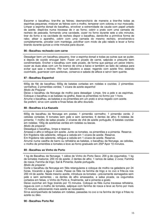 Escorrer o bacalhau; tirar-lhe as febras; desmanchá-lo de maneira a tirar-lhe todas as
espinhas pequenas; misturar as febras com o molho, temperar com colorau e noz moscada.
Limpar a espinha dorsal do bacalhau, envolver a extremidade da cauda com papel untado
de azeite, dispô-los numa travessa de ir ao forno; cobrir o prato com uma camada de
recheio de pescada, formando uma cavidade, cozer no forno durante sete a oito minutos;
tirar do forno e na cavidade do recheio dispor o bacalhau, dando-lhe a primitiva forma de
rabo; alisar o aparelho, cobrir com uma camada do mesmo recheio, envolvendo-o
completamente, pincelar com manteiga, polvilhar com miolo de pão ralado e levar a forno
brando durante quinze a vinte minutos para dourar.

86 - Bacalhau recheado com carne

Dessalgar bem um bacalhau pequeno, tirar a espinha dorsal e todas as outras que se puder,
e depois de cozido enxugar bem. Fazer um picado de carne, salpicão e presunto bem
condimentado. Encher o bacalhau com este picado, de forma que pareça um peixe inteiro;
cozer as duas abas com um fio branco de cima a baixo e também ao lado da cabeça para
evitar que saia o recheio. Pôr num tabuleiro a assar, regando com azeite fino; estando
cozinhado, guarnecer com azeitonas, conserva e salada de alface e servir bem quente.

87 - Bacalhau Espanhol

600g de filé de bacalhau; 600g de batatas cortadas em rodelas e cozidas; 2 pimentões
vermelhos; 2 pimentões verdes; 1 xícara de azeite espanhol
Modo de Preparar
Deixe o bacalhau da Noruega de molho para dessalgar. Limpe, tire a pele e as espinhas.
Coloque o bacalhau e as batatas na grelha. Asse os pimentões no formo por 1 hora.
Arrume o bacalhau, as batatas e os pimentões em um prato e sirva regado com azeite.
Se preferir, sirva com azeite e finas fatias de alho dourado.

88 - Bacalhau à La Kazuela

600g de bacalhau da Noruega em postas; 1 pimentão vermelho; 1 pimentão verde; 2
cebolas cortadas; 6 tomates sem pele e sem sementes; 6 dentes de alho; 6 rodelas de
pimenta; 1 molho de salsa picada; 2 xícaras de chá de azeite português; 6 batatas cozidas
em rodelas; 100g de azeitonas verdes em rodelas ou lascas.
Modo de preparar:
Dessalgue o bacalhau, limpe e reserve.
Amasse o alho e refogue em azeite. Junte os tomates, os pimentões e a pimenta. Reserve.
Em frigideira não aderente, refogue a cebola em 1 xícara de azeite. Reserve.
Em frigideira não aderente, refogue a cebola em 1 xícara de azeite. Reserve.
Arrume numa vasilha de barro ou refratária as batatas, o bacalhau da Noruega, as cebolas,
o molho de pimentões e tomates e leve ao forno graduado em 250º Apor 10 minutos.

89 - Bacalhau ao Vinho do Porto

1 kg de Bacalhau da Noruega; 1 cálice de Vinho do Porto Seco; 200 g de cogumelos; 1 kg
de tomates maduros; 200 ml de azeite; 2 dentes de alho; 1 ramos de salsa; 2 ovos; Farinha
de rosca; Farinha de trigo; Sal & Pimenta; Azeite português.
Modo de preparar:
Corte o bacalhau da Noruega em filés retangulares e coloque de molho na geladeira por 24
horas, trocando a água 4 vezes. Passe os filés na farinha de trigo e no ovo e frite-os nos
200 ml de azeite. Neste mesmo azeite, introduza os tomates - previamente esmagados sem
pele e sem sementes - os dentes de alho amassados, a salsa picada, os cogumelos
cortados em fatias, o Vinho do Porto e, finalmente, sal e pimenta a gosto.
Deixe cozinhar em fogo brando por 15 minutos. Coloque os filés numa travessa refratária,
regue-os com o molho de tomates, salpique com farinha de rosca e leve ao forno por mais
15 minutos, adicionando mais azeite se necessário.
Sirva acompanhado de batatas em rodelas, passadas no ovo e na farinha de trigo e fritas no
azeite ou óleo.

90 - Bacalhau Porto Rei



                                                                                        16
 