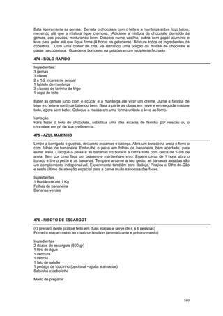 Bata ligeiramente as gemas. Derreta o chocolate com o leite e a manteiga sobre fogo baixo,
mexendo até que a mistura fique cremosa. Adicione a mistura de chocolate derretido às
gemas, aos poucos, misturando bem. Despeje numa vasilha, cubra com papel alumínio e
leve para gelar até que fique firme (4 horas na geladeira). Misture todos os ingredientes da
cobertura. Com uma colher de chá, vá retirando uma porção da massa de chocolate e
passe na cobertura. Guarde os bombons na geladeira num recipiente fechado.

474 - BOLO RAPIDO

Ingredientes:
3 gemas
3 claras
2 e 1/2 xícaras de açúcar
1 tablete de manteiga
3 xícaras de farinha de trigo
1 copo de leite

Bater as gemas junto com o açúcar e a manteiga ate virar um creme. Junte a farinha de
trigo e o leite e continue batendo bem. Bata a parte as claras em neve e em seguida misture
tudo, agora sem bater. Coloque a massa em uma forma untada e leve ao forno.

Variação:
Para fazer o bolo de chocolate, substitua uma das xícaras de farinha por nescau ou o
chocolate em pó de sua preferencia.

475 - AZUL MARINHO

Limpe a barrigada e guelras, deixando escamas e cabeça. Abra um buraco na areia e forre-o
com folhas de bananeira. Embrulhe o peixe em folhas de bananeira, bem apertado, para
evitar areia. Coloque o peixe e as bananas no buraco e cubra tudo com cerca de 5 cm de
areia. Bem por cima faça um braseiro e mantenha-o vivo. Espere cerca de 1 hora, abra o
buraco e tire o peixe e as bananas. Tempere a carne a seu gosto; as bananas assadas são
um complemento indispensável. Experimente também com Badejo, Pirajica e Olho-de-Cão
e neste último de atenção especial para a carne muito saborosa das faces.

Ingredientes
1 Budião de até 1 Kg
Folhas de bananeira
Bananas verdes




476 - RISOTO DE ESCARGOT

(O preparo deste prato é feito em duas etapas e serve de 4 a 6 pessoas)
Primeira etapa - caldo au courtcur bovillon (aromatizante e pré-cozimento)

Ingredientes
2 dúzias de escargots (500 gr)
1 litro de água
1 cenoura
1 cebola
1 talo de salsão
1 pedaço de toucinho (opcional - ajuda a amaciar)
Salsinha e cebolinha

Modo de preparar




                                                                                        160
 