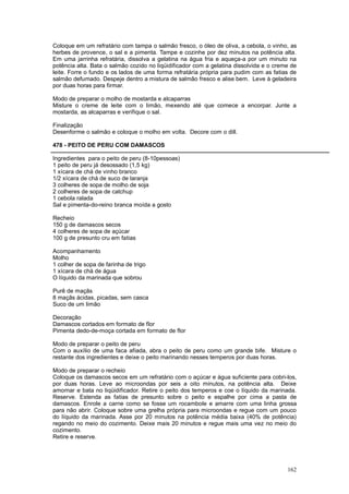 Coloque em um refratário com tampa o salmão fresco, o óleo de oliva, a cebola, o vinho, as
herbes de provence, o sal e a pimenta. Tampe e cozinhe por dez minutos na potência alta.
Em uma jarrinha refratária, dissolva a gelatina na água fria e aqueça-a por um minuto na
potência alta. Bata o salmão cozido no liqüidificador com a gelatina dissolvida e o creme de
leite. Forre o fundo e os lados de uma forma refratária própria para pudim com as fatias de
salmão defumado. Despeje dentro a mistura de salmão fresco e alise bem. Leve à geladeira
por duas horas para firmar.

Modo de preparar o molho de mostarda e alcaparras
Misture o creme de leite com o limão, mexendo até que comece a encorpar. Junte a
mostarda, as alcaparras e verifique o sal.

Finalização
Desenforme o salmão e coloque o molho em volta. Decore com o dill.

478 - PEITO DE PERU COM DAMASCOS

Ingredientes para o peito de peru (8-10pessoas)
1 peito de peru já desossado (1,5 kg)
1 xícara de chá de vinho branco
1/2 xícara de chá de suco de laranja
3 colheres de sopa de molho de soja
2 colheres de sopa de catchup
1 cebola ralada
Sal e pimenta-do-reino branca moída a gosto

Recheio
150 g de damascos secos
4 colheres de sopa de açúcar
100 g de presunto cru em fatias

Acompanhamento
Molho
1 colher de sopa de farinha de trigo
1 xícara de chá de água
O líquido da marinada que sobrou

Purê de maçãs
8 maçãs ácidas, picadas, sem casca
Suco de um limão

Decoração
Damascos cortados em formato de flor
Pimenta dedo-de-moça cortada em formato de flor

Modo de preparar o peito de peru
Com o auxílio de uma faca afiada, abra o peito de peru como um grande bife. Misture o
restante dos ingredientes e deixe o peito marinando nesses temperos por duas horas.

Modo de preparar o recheio
Coloque os damascos secos em um refratário com o açúcar e água suficiente para cobri-los,
por duas horas. Leve ao microondas por seis a oito minutos, na potência alta. Deixe
amornar e bata no liqüidificador. Retire o peito dos temperos e coe o líquido da marinada.
Reserve. Estenda as fatias de presunto sobre o peito e espalhe por cima a pasta de
damascos. Enrole a carne como se fosse um rocambole e amarre com uma linha grossa
para não abrir. Coloque sobre uma grelha própria para microondas e regue com um pouco
do líquido da marinada. Asse por 20 minutos na potência média baixa (40% de potência)
regando no meio do cozimento. Deixe mais 20 minutos e regue mais uma vez no meio do
cozimento.
Retire e reserve.




                                                                                        162
 