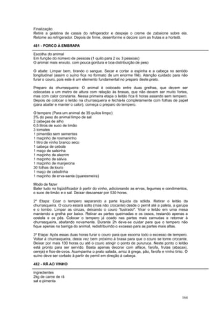 Finalização
Retire a gelatina de cassis do refrigerador e despeje o creme de zabaione sobre ela.
Retome ao refrigerador. Depois de firme, desenforme e decore com as frutas e a hortelã.

481 - PORCO À EMBRAPA

Escolha do animal
Em função do número de pessoas (1 quilo para 2 ou 3 pessoas)
O animal mais enxuto, com pouca gordura e boa distribuição de peso

O abate: Limpar bem, tirando o sangue. Secar e cortar a espinha e a cabeça no sentido
longitudinal (assim o suíno fica no formato de um enorme filé). Atenção cuidado para não
furar o couro, pois este é um elemento fundamental no preparo deste prato.

Preparo da churrasqueira: O animal é colocado entre duas grelhas, que devem ser
colocadas a um metro de altura com relação às brasas, que não devem ser muito fortes,
mas com calor constante. Nessa primeira etapa o leitão fica 6 horas assando sem tempero.
Depois de colocar o leitão na churrasqueira e fechá-la completamente com folhas de papel
(para abafar e manter o calor), começa o preparo do tempero.

O tempero (Para um animal de 35 quilos limpo)
3% do peso do animal limpo de sal
2 cabeças de alho
0,5 litros de suco de limão
3 tomates
1 pimentão sem sementes
1 maçinho de rosmaninho
1 litro de vinho branco seco
1 cabeça de cebola
1 maço de salsinha
1 maçinho de alecrim
1 maçinho de sálvia
1 maçinho de manjerona
30 folhas de louro
1 maço de cebolinha
1 maçinho de erva-santa (quaresmeira)

Modo de fazer
Bater tudo no liqüidificador à partir do vinho, adicionando as ervas, legumes e condimentos,
o suco de limão e o sal. Deixar descansar por 530 horas.

2º Etapa: Coar o tempero separando a parte liquida da sólida. Retirar o leitão da
churrasqueira. O couro estará solto (mas não crocante) desde o pernil até a paleta, a garupa
e o lombo. Limpar as cinzas, deixando o couro "lustrado". Virar o leitão em uma mesa
mantendo a grelha por baixo. Retirar as partes queimadas e os ossos, restando apenas a
costela e os pés. Colocar o tempero já coado nas partes mais carnudas e retornar à
churrasqueira, abafando novamente. Durante 2h deve-se cuidar para que o tempero não
fique apenas na barriga do animal, redistribuindo o excesso para as partes mais altas.

3º Etapa: Após essas duas horas furar o couro para que escorra todo o excesso de tempero.
Voltar à churrasqueira, desta vez bem próximo à brasa para que o couro se torne crocante.
Deixar por mais 130 horas ou até o couro atingir o ponto de pururuca. Neste ponto o leitão
está pronto para ser servido. Basta apenas decorar com alface, farofa, frutas (abacaxi,
cereja) e fios-de-ovos. Acompanha o prato salada, arroz à grega, pão, farofa e vinho tinto. O
suíno deve ser cortado à partir do pernil em direção à cabeça.

482 - RÃ AO VINHO

ingredientes
2kg de carne de rã
sal e pimenta



                                                                                         164
 