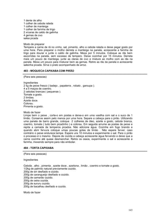 1 dente de alho
1 colher de cebola ralada
1 colher de manteiga
1 colher de farinha de trigo
2 xícaras de caldo de galinha
4 gemas de ovo
salsa picada

Modo de preparar
Tempere a carne de rã no vinho, sal, pimento, alho e cebola ralada e deixe pegar gosto por
uma hora. Para preparar o molho derreta a manteiga na panela, acrescente a farinha de
trigo para dourar e junte o caldo de galinha. Mexa por 5 minutos. Coloque as rãs bem
escorridas na panela, sem excesso de tempero. Deixe cozinhar por 15 minutos. Derreta
mais um pouco de manteiga, junte as claras de ovo e misture ao molho com as rãs na
panela. Mexa um pouco para misturar bem as gemas. Retire as rãs da panela e acrescente
salsinha picada. Sirva o prato acompanhado de arroz.

483 - MOQUECA CAPIXABA COM PIRÃO

(Para seis pessoas)

Ingredientes
2 kg de peixe fresco ( badejo , papaterra , robalo , garoupa ).
4 a 5 maços de coentro.
2 cebolas brancas ( pequenas ).
Tomate a gosto.
2 limões.
Azeite doce.
Colorau.
Pimenta a gosto.

Modo de fazer
Limpe bem o peixe , corte-o em postas e deixe-o em uma vasilha com sal e o suco de 1
limão. Conserve assim pelo menos por uma hora. Separe a cabeça para o pirão. Utilizando
uma panela de barro grande, coloque 2 colheres de óleo, azeite a gosto, cebola branca,
coentro, tomate ( tudo bem picadinho ) e colorau. Em seguida arrume as postas de peixe e
repita a camada de temperos picados. Não adicione água. Cozinhe em fogo brando e
quando abrir fervura coloque umas poucas gotas de limão . Não espere ferver, caso
contrário o peixe endurece.tampe. Espere uns 10 minutos e experimente o sal. Para o pirão
o processo é o mesmo. Depois de cozida a cabeça acrescente água fervendo e deixe que a
carne cozinhe até quase desmanchar. Retire os ossos, experimente o sal e acrescente a
farinha, mexendo sempre para não embolar.

484 - TORTA CAPIXABA

(Para seis pessoas)

Ingredientes

Cebola , alho , pimenta , azeite doce , azeitona , limão , coentro e tomate a gosto.
1/2kg de palmito natural previamente cozido.
200g de siri desfiado e cozido.
200g de carangueijo desfiado e cozido.
200g de camarão cozido.
200g de ostra cozida.
200g de sururu cozido.
200g de bacalhau desfiado e cozido.

Modo de fazer




                                                                                       165
 