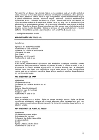 Para cozinhar um desses ingredientes , faz-se as moquecas de cada um e retira-se todo o
caldo , deixando-os mais seco possível. Prepare um refogado com cebolas , alho , pimenta ,
azeite doce , azeitonas e limão. Leve ao fogo com palmito e espere ate desaparecer a água
e ganhar consistência .junta-se , depois de limpos , desfiados , cozidos e espremidos os
ingredientes acima , mexendo até evaporar a água . Retire para esfriar para esfriar um
pouco e misture uma parte de espuma de 6 (seis) claras em neve com as gemas quando se
adicionarem os temperos aos mariscos , deve-se colocar o bacalhau para enxugar e dar liga
à massa . Cozinha-se à parte 6 (seis) ovos (que servirão apenas para enfeite juntamente à
azeitona e umas rodelas de cebola . Coloca-se a massa em uma panela de barro , leva-se
ao forno . Retirando-se quando a espuma estiver bem coradinha . É servida seca.

O vinho pode ser branco ou tinto.

485 - BISCOITÕES DE POLVILHO


Ingredientes

1 pires de chá de banha derretida
1 colherinha de café erva-doce
1 pires de chá farinha de milho coada
1 xícara de chá leite
3 ou 4 ovos
2 pratinhos polvilho azedo
1 colherinha de café de sal

Modo de preparar
Numa vasilha, desmancha-se o polvilho no leite, desfazendo os caroços. Deixa-se a farinha
de milho no leite para amolecer. Misturar no polvilho a banha, a farinha de milho, o sal, a
erva-doce e, por último, amassar e juntar um a um os ovos. Amassar bem. A massa não
deve ser muito dura; basta uma consistência que se possa enrolar. Enrolar os biscoitões e
marcar cada um no meio com carretilha. Levar a forno quente no princípio, deixando depois
em brando para enxugar.

486 - BISCOITOS DE NATA

Ingredientes
3 colheres de açúcar
1 colher de chá cheia de fermento em pó
2 gemas
Maisena (quanto necessário)
1 colher de sopa de manteiga
1 copo de nata
1 colherinha de café de sal

Modo de preparar
Bater a manteiga com o açúcar. Juntar as gemas, mexendo sempre. Juntar os demais
ingredientes, adicionando maisena até a massa soltar das mãos. Amassar bem, abrir com
rolo e cortar em quadradinhos. Enrolar na pontinha, formando um rolinho. Levar ao forno em
tabuleiro untado.

487 - BISCOITOS DE POLVILHO AZEDO

Ingredientes
2 colheres de sopa de açúcar
2 xícaras de chá de água
1 xícara de chá de banha derretida
Um pouco de leite
2 ovos
1 prato fundo de polvilho azedo
1 colherinha de café de sal



                                                                                       166
 