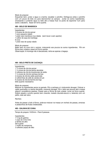 Modo de preparar
Esquentar bem, juntar a água e a banha; escaldar o polvilho. Esfrega-se antes o polvilho
com um pouco de leite cru para desmanchar os caroços. Juntar os outros ingredientes,
amassando e juntando água ou leite até a massa ficar no ponto de espremer num pano
sobre o tabuleiro. Assar em forno quente.

488 - BOLO DE MANDIOCA

Ingredientes
3 xícaras de chá de açúcar
1 coco pequeno ralado
1 prato raso mandioca crua ralada (sem lavar e sem apertar)
1 colher de sopa de manteiga
8 ovos
1 prato raso de queijo ralado

Modo de preparar
Bater bem os ovos com o açúcar, misturando aos poucos os outros ingredientes. Pôr em
fôrma bem untada e assar em forno quente.
Observação: A moranga não é descascada, retira-se apenas o bagaço.




489 - BOLO PRETO DE CACHAÇA

Ingredientes
1 ½ xícara de chá de açúcar
1 ½ xícara de chá de banha derretida
2 colheres de chá de bicarbonato de sódio
1 ½ xícara de chá de cachaça da boa
2 xícaras de chá de calda queimada
2 colherinhas de café de canela em pó
6 xícaras de chá de farinha de trigo
leite (quanto necessário)

Modo de preparar:
Misturar os ingredientes secos na gamela. Pôr a cachaça e ir misturando devagar. Colocar a
calda queimada e a banha derretida, mexendo devagar. Pôr o leite aos poucos até a massa
adquirir consistência pastosa. Passar para a fôrma de bolo untada. Levar ao forno quente.
Estará assado e pronto quando bem crescido, tostado dourado-escuro e, testando com um
palito, este sair seco.

Recheio

Antes de passar o bolo à fôrma, pode-se misturar na massa um recheio de passas, ameixas
e pedacinhos de frutas cristalizadas.

490 - GALINHA DE CHINA

Tempo de preparo 1h3Omin - Para 6 pessoas

Ingredientes
1 ½ kg de galinha
1 copo de vinho tinto
2 dentes de alho
Sal a gosto
1 molho de manjerona
3 colheres (sopa) de óleo



                                                                                      167
 