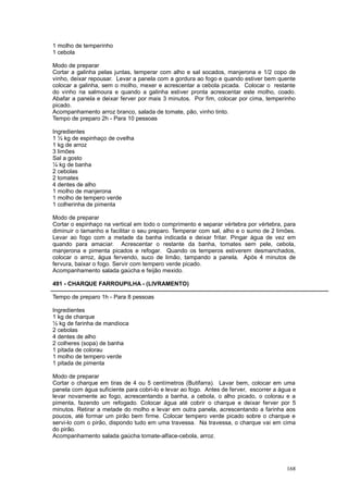 1 molho de temperinho
1 cebola

Modo de preparar
Cortar a galinha pelas juntas, temperar com alho e sal socados, manjerona e 1/2 copo de
vinho, deixar repousar. Levar a panela com a gordura ao fogo e quando estiver bem quente
colocar a galinha, sem o molho, mexer e acrescentar a cebola picada. Colocar o restante
do vinho na salmoura e quando a galinha estiver pronta acrescentar este molho, coado.
Abafar a panela e deixar ferver por mais 3 minutos. Por fim, colocar por cima, temperinho
picado.
Acompanhamento arroz branco, salada de tomate, pão, vinho tinto.
Tempo de preparo 2h - Para 10 pessoas

Ingredientes
1 ½ kg de espinhaço de ovelha
1 kg de arroz
3 limões
Sal a gosto
¼ kg de banha
2 cebolas
2 tomates
4 dentes de alho
1 molho de manjerona
1 molho de tempero verde
1 colherinha de pimenta

Modo de preparar
Cortar o espinhaço na vertical em todo o comprimento e separar vértebra por vértebra, para
diminuir o tamanho e facilitar o seu preparo. Temperar com sal, alho e o sumo de 2 limões.
Levar ao fogo com a metade da banha indicada e deixar fritar. Pingar água de vez em
quando para amaciar. Acrescentar o restante da banha, tomates sem pele, cebola,
manjerona e pimenta picados e refogar. Quando os temperos estiverem desmanchados,
colocar o arroz, água fervendo, suco de limão, tampando a panela. Após 4 minutos de
fervura, baixar o fogo. Servir com tempero verde picado.
Acompanhamento salada gaúcha e feijão mexido.

491 - CHARQUE FARROUPILHA - (LIVRAMENTO)

Tempo de preparo 1h - Para 8 pessoas

Ingredientes
1 kg de charque
½ kg de farinha de mandioca
2 cebolas
4 dentes de alho
2 colheres (sopa) de banha
1 pitada de colorau
1 molho de tempero verde
1 pitada de pimenta

Modo de preparar
Cortar o charque em tiras de 4 ou 5 centímetros (Butifarra). Lavar bem, colocar em uma
panela com água suficiente para cobri-lo e levar ao fogo. Antes de ferver, escorrer a água e
levar novamente ao fogo, acrescentando a banha, a cebola, o alho picado, o colorau e a
pimenta, fazendo um refogado. Colocar água até cobrir o charque e deixar ferver por 5
minutos. Retirar a metade do molho e levar em outra panela, acrescentando a farinha aos
poucos, até formar um pirão bem firme. Colocar tempero verde picado sobre o charque e
servi-lo com o pirão, dispondo tudo em uma travessa. Na travessa, o charque vai em cima
do pirão.
Acompanhamento salada gaúcha tomate-alface-cebola, arroz.




                                                                                        168
 