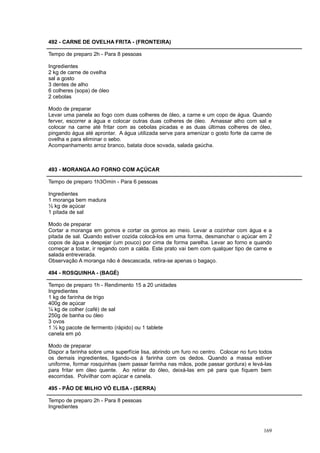 492 - CARNE DE OVELHA FRITA - (FRONTEIRA)

Tempo de preparo 2h - Para 8 pessoas

Ingredientes
2 kg de carne de ovelha
sal a gosto
3 dentes de alho
6 colheres (sopa) de óleo
2 cebolas

Modo de preparar
Levar uma panela ao fogo com duas colheres de óleo, a carne e um copo de água. Quando
ferver, escorrer a água e colocar outras duas colheres de óleo. Amassar alho com sal e
colocar na carne até fritar com as cebolas picadas e as duas últimas colheres de óleo,
pingando água até aprontar. A água utilizada serve para amenizar o gosto forte da carne de
ovelha e para eliminar o sebo.
Acompanhamento arroz branco, batata doce sovada, salada gaúcha.



493 - MORANGA AO FORNO COM AÇÚCAR

Tempo de preparo 1h3Omin - Para 6 pessoas

Ingredientes
1 moranga bem madura
½ kg de açúcar
1 pitada de sal

Modo de preparar
Cortar a moranga em gomos e cortar os gomos ao meio. Levar a cozinhar com água e a
pitada de sal. Quando estiver cozida colocá-los em uma forma, desmanchar o açúcar em 2
copos de água e despejar (um pouco) por cima de forma parelha. Levar ao forno e quando
começar a tostar, ir regando com a calda. Este prato vai bem com qualquer tipo de carne e
salada entreverada.
Observação A moranga não é descascada, retira-se apenas o bagaço.

494 - ROSQUINHA - (BAGÉ)

Tempo de preparo 1h - Rendimento 15 a 20 unidades
Ingredientes
1 kg de farinha de trigo
400g de açúcar
¼ kg de colher (café) de sal
250g de banha ou óleo
3 ovos
1 ½ kg pacote de fermento (rápido) ou 1 tablete
canela em pó

Modo de preparar
Dispor a farinha sobre uma superfície lisa, abrindo um furo no centro. Colocar no furo todos
os demais ingredientes, ligando-os à farinha com os dedos. Quando a massa estiver
uniforme, formar rosquinhas (sem passar farinha nas mãos, pode passar gordura) e levá-las
para fritar em óleo quente. Ao retirar do óleo, deixá-las em pé para que fiquem bem
escorridas. Polvilhar com açúcar e canela.

495 - PÃO DE MILHO VÓ ELISA - (SERRA)

Tempo de preparo 2h - Para 8 pessoas
Ingredientes



                                                                                        169
 