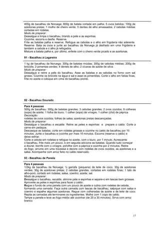 400g de bacalhau da Noruega; 800g de batata cortada em palha; 5 ovos batidos; 100g de
azeitonas pretas; 1 molho de cheiro verde; 5 dentes de alho amassados; 2 cebolas médias
cortadas em rodelas.
Modo de preparar:
Dessalgue e limpe o bacalhau, tirando a pele e as espinhas.
Cozinhe, escorra e desfie. Reserve.
Frite as batatas palha e reserve. Refogue as cebolas e o alho em frigideira não aderente.
Reserve. Bata os ovos e junte ao bacalhau da Noruega já desfiado em uma frigideira e
também a cebola e o alho já refogados.
Misture a batata palha e, por último, enfeite com o cheiro verde picado e as azeitonas.

91 - Bacalhau à Lagareira

1 kg de bacalhau da Noruega; 300g de batatas miúdas; 300g de cebolas médias; 200g de
brócolis; 2 pimentas verdes; 4 dentes de alho; 2 xícaras de azeite de oliva
Modo de preparar:
Dessalgue e retire a pele do bacalhau. Asse as batatas e as cebolas no forno com sal
grosso. Cozinhe os brócolis na água e sal e asse os pimentões. Corte o alho em fatias finas,
frite no azeite e coloque em cima do bacalhau pronto.




92 - Bacalhau Dourado

Para 4 pessoas
500g de bacalhau; 300g de batatas grandes; 3 cebolas grandes; 2 ovos cozidos; 8 colheres
(sopa) de azeite; 1 folha de louro; 1 colher (sopa) de vinagre; 1 colher (chá) de páprica
Decoração:
rodelas de ovos cozidos; folhas de salsa; azeitonas pretas descaroçadas.
Modo de preparar:
Dessalgue o bacalhau e escalde. Retire as peles e espinhas e prepare o caldo. Corte a
carne em pedaços.
Descasque as batatas, corte em rodelas grossas e cozinhe no caldo de bacalhau por 10
minutos. Junte o bacalhau e cozinhe por mais 10 minutos. Escorra (reserve o caldo) e
deixe esfriar.
Corte a cebola em rodelas e refogue no azeite, com o louro, por 1 minuto. Acrescente
o bacalhau, frite mais um pouco, e em seguida adicione as batatas. Quando tudo começar
a dourar, borrife com o vinagre, polvilhe com a páprica e cozinhe por 2 minutos. Retire
do fogo, arrume em uma travessa e decore com rodelas de ovos cozidos, as azeitonas e a
salsa. Acompanhe com arroz feito no caldo reservado.

93 - Bacalhau de Panela

Para 4 pessoas
1/2kg de bacalhau da Noruega; ½ garrafa (pequena) de leite de coco; 30g de azeitonas
verdes; 30g de azeitonas pretas; 2 cebolas grandes, cortadas em rodelas finas; 1 talo de
alho-poró, cortado em rodelas; salsa, coentro; azeite; sal.
Modo de preparar:
Dessalgue o bacalhau, escalde, elimine pele e espinhas e separe-o em lascas bem grossas.
Aproveite as peles e espinhas para fazer o caldo .
Regue o fundo de uma panela com um pouco de azeite e cubra com rodelas de cebola,
formando uma camada. Faça outra camada com lascas de bacalhau, salpique com salsa e
coentro e espalhe algumas azeitonas. Regue com colheradas de azeite e de leite de coco.
Repita as camadas até terminares os ingredientes. Molhe com 1 copo de caldo.
Tampe a panela e leve ao fogo médio até cozinhar (de 20 a 30 minutos). Sirva com arroz
branco.




                                                                                          17
 