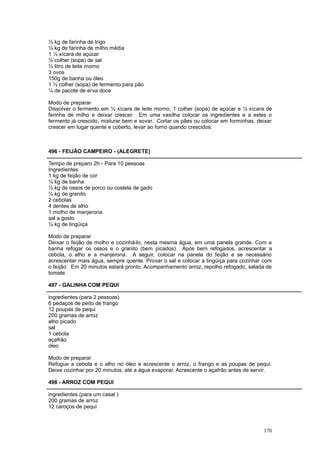 ½ kg de farinha de trigo
½ kg de farinha de milho média
1 ½ xícara de açúcar
½ colher (sopa) de sal
½ litro de leite morno
3 ovos
150g de banha ou óleo
1 ½ colher (sopa) de fermento para pão
¼ de pacote de erva doce

Modo de preparar
Dissolver o fermento em ½ xícara de leite morno, 1 colher (sopa) de açúcar e ¼ xícara de
farinha de milho e deixar crescer. Em uma vasilha colocar os ingredientes e a estes o
fermento já crescido, misturar bem e sovar. Cortar os pães ou colocar em forminhas, deixar
crescer em lugar quente e coberto, levar ao forno quando crescidos.



496 - FEIJÃO CAMPEIRO - (ALEGRETE)

Tempo de preparo 2h - Para 10 pessoas
Ingredientes
1 kg de feijão de cor
¼ kg de banha
½ kg de ossos de porco ou costela de gado
¼ kg de granito
2 cebolas
4 dentes de alho
1 molho de manjerona
sal a gosto
¼ kg de lingüiça

Modo de preparar
Deixar o feijão de molho e cozinhá-lo, nesta mesma água, em uma panela grande. Com a
banha refogar os ossos e o granito (bem picados). Após bem refogados, acrescentar a
cebola, o alho e a manjerona. A seguir, colocar na panela do feijão e se necessário
acrescentar mais água, sempre quente. Provar o sal e colocar a lingüiça para cozinhar com
o feijão. Em 20 minutos estará pronto. Acompanhamento arroz, repolho refogado, salada de
tomate.

497 - GALINHA COM PEQUI

ingredientes (para 2 pessoas)
6 pedaços de peito de frango
12 poupas de pequi
200 gramas de arroz
alho picado
sal
1 cebola
açafrão
óleo

Modo de preparar
Refogue a cebola e o alho no óleo e acrescente o arroz, o frango e as poupas de pequi.
Deixe cozinhar por 20 minutos, até a água evaporar. Acrescente o açafrão antes de servir.

498 - ARROZ COM PEQUI

ingredientes (para um casal )
200 gramas de arroz
12 caroços de pequi



                                                                                      170
 