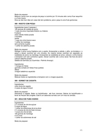 Modo de preparar
Misture o arroz com os caroços de pequi e cozinhe por 10 minutos até o arroz ficar sequinho
e o fruto macio.
Dica se não tiver óleo em casa não tem problema, pois o pequi é uma fruta gordurosa

499 - RISOTO COM PEQUI

Ingredientes (para 2 pessoas )
100 gramas de costela de porco
1 copo de arroz importado Arbório ou Vialone
6 pequis
meia cebola média picada
2 tomates
azeite
1 copo de vinho branco seco
1 colher de manteiga
sal e pimenta à gosto
1 colher de salsinha picada

Modo de preparar
Refogar o arroz numa frigideira com o azeite. Acrescentar a cebola, o alho, os tomates e o
pequi e deixar cozinhar por uns minutos. Ao mesmo tempo cozinhar em separado as
costeletas de porco na manteiga. Acrescentar as costeletas ao arroz, colocar o vinho branco
e temperar com sal e pimenta à gosto. Deixar cozinhar até o arroz secar. Na hora de servir
colocar salsinha picada.
Salada de Gariroba (ou Guariroba - Palmito Amargo)

Ingredientes
1 manga em fatias
gariroba cortada em fatias finas (juliete)
alface
vinagre balsâmico aquecido

Modo de preparar
Misturar todos os ingredientes e temperar com o vinagre aquecido.

500 - SORBET DE CAGAITA

Ingredientes
meia dúzia de cagaita
2 copos de água mineral

Modo de preparar
Descascar a cagaita. Bater no liqüidificador até ficar cremoso. Retirar do liqüidificador e
levar ao frezzer até congelar. Este é um saboroso sorvete com um fruto do cerrado.

501 - BOLO DE FUBÁ COZIDO

Ingredientes
2 ½ xícaras de chá de açúcar
5 copos de água
1 colher de sobremesa de erva-doce
2 ½ xícaras de chá de fubá mimoso
1 xícara de chá de leite
100 gramas de manteiga
4 a 5 ovos
1 colher de sobremesa de sal

Modo de preparar




                                                                                       171
 