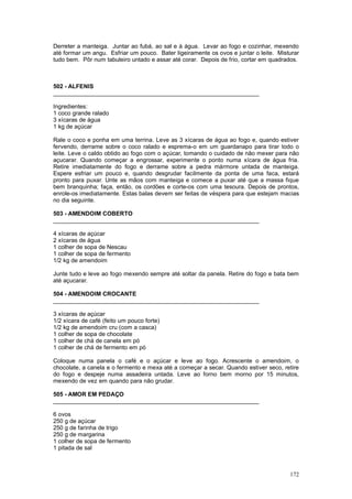 Derreter a manteiga. Juntar ao fubá, ao sal e à água. Levar ao fogo e cozinhar, mexendo
até formar um angu. Esfriar um pouco. Bater ligeiramente os ovos e juntar o leite. Misturar
tudo bem. Pôr num tabuleiro untado e assar até corar. Depois de frio, cortar em quadrados.



502 - ALFENIS
_______________________________________________________________

Ingredientes:
1 coco grande ralado
3 xícaras de água
1 kg de açúcar

Rale o coco e ponha em uma terrina. Leve as 3 xícaras de água ao fogo e, quando estiver
fervendo, derrame sobre o coco ralado e esprema-o em um guardanapo para tirar todo o
leite. Leve o caldo obtido ao fogo com o açúcar, tomando o cuidado de não mexer para não
açucarar. Quando começar a engrossar, experimente o ponto numa xícara de água fria.
Retire imediatamente do fogo e derrame sobre a pedra mármore untada de manteiga.
Espere esfriar um pouco e, quando desgrudar facilmente da ponta de uma faca, estará
pronto para puxar. Unte as mãos com manteiga e comece a puxar até que a massa fique
bem branquinha; faça, então, os cordões e corte-os com uma tesoura. Depois de prontos,
enrole-os imediatamente. Estas balas devem ser feitas de véspera para que estejam macias
no dia seguinte.

503 - AMENDOIM COBERTO
_______________________________________________________________

4 xícaras de açúcar
2 xícaras de água
1 colher de sopa de Nescau
1 colher de sopa de fermento
1/2 kg de amendoim

Junte tudo e leve ao fogo mexendo sempre até soltar da panela. Retire do fogo e bata bem
até açucarar.

504 - AMENDOIM CROCANTE
_______________________________________________________________

3 xícaras de açúcar
1/2 xícara de café (feito um pouco forte)
1/2 kg de amendoim cru (com a casca)
1 colher de sopa de chocolate
1 colher de chá de canela em pó
1 colher de chá de fermento em pó

Coloque numa panela o café e o açúcar e leve ao fogo. Acrescente o amendoim, o
chocolate, a canela e o fermento e mexa até a começar a secar. Quando estiver seco, retire
do fogo e despeje numa assadeira untada. Leve ao forno bem morno por 15 minutos,
mexendo de vez em quando para não grudar.

505 - AMOR EM PEDAÇO
_______________________________________________________________

6 ovos
250 g de açúcar
250 g de farinha de trigo
250 g de margarina
1 colher de sopa de fermento
1 pitada de sal



                                                                                       172
 