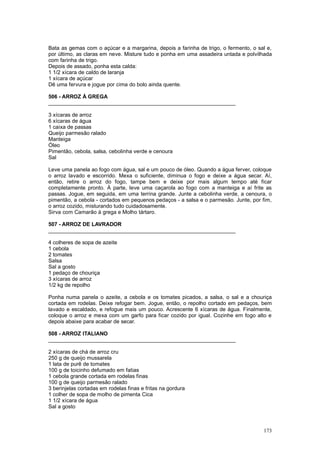 Bata as gemas com o açúcar e a margarina, depois a farinha de trigo, o fermento, o sal e,
por último, as claras em neve. Misture tudo e ponha em uma assadeira untada e polvilhada
com farinha de trigo.
Depois de assado, ponha esta calda:
1 1/2 xícara de caldo de laranja
1 xícara de açúcar
Dê uma fervura e jogue por cima do bolo ainda quente.

506 - ARROZ À GREGA
_______________________________________________________________

3 xícaras de arroz
6 xícaras de água
1 caixa de passas
Queijo parmesão ralado
Manteiga
Óleo
Pimentão, cebola, salsa, cebolinha verde e cenoura
Sal

Leve uma panela ao fogo com água, sal e um pouco de óleo. Quando a água ferver, coloque
o arroz lavado e escorrido. Mexa o suficiente, diminua o fogo e deixe a água secar. Aí,
então, retire o arroz do fogo, tampe bem e deixe por mais algum tempo até ficar
completamente pronto. À parte, leve uma caçarola ao fogo com a manteiga e aí frite as
passas. Jogue, em seguida, em uma terrina grande. Junte a cebolinha verde, a cenoura, o
pimentão, a cebola - cortados em pequenos pedaços - a salsa e o parmesão. Junte, por fim,
o arroz cozido, misturando tudo cuidadosamente.
Sirva com Camarão à grega e Molho tártaro.

507 - ARROZ DE LAVRADOR
_______________________________________________________________

4 colheres de sopa de azeite
1 cebola
2 tomates
Salsa
Sal a gosto
1 pedaço de chouriça
3 xícaras de arroz
1/2 kg de repolho

Ponha numa panela o azeite, a cebola e os tomates picados, a salsa, o sal e a chouriça
cortada em rodelas. Deixe refogar bem. Jogue, então, o repolho cortado em pedaços, bem
lavado e escaldado, e refogue mais um pouco. Acrescente 6 xícaras de água. Finalmente,
coloque o arroz e mexa com um garfo para ficar cozido por igual. Cozinhe em fogo alto e
depois abaixe para acabar de secar.

508 - ARROZ ITALIANO
_______________________________________________________________

2 xícaras de chá de arroz cru
250 g de queijo mussarela
1 lata de purê de tomates
100 g de toicinho defumado em fatias
1 cebola grande cortada em rodelas finas
100 g de queijo parmesão ralado
3 berinjelas cortadas em rodelas finas e fritas na gordura
1 colher de sopa de molho de pimenta Cica
1 1/2 xícara de água
Sal a gosto



                                                                                     173
 