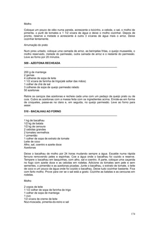 Molho

Coloque um pouco de oléo numa panela, acrescente o toicinho, a cebola, o sal, o molho de
pimenta, o purê de tomates e 1 1/2 xícara de água e deixe o molho cozinhar. Depois de
pronto, reserve a metade e acrescente à outra 3 xícaras de água mais o arroz. Deixe
cozinhar lentamente.

Arrumação do prato

Num pirex untado, coloque uma camada de arroz, as berinjelas fritas, o queijo mussarela, o
molho reservado, metade do parmesão, outra camada de arroz e o restante do parmesão.
Leve ao forno por 20 minutos.

509 - AZEITONA RECHEADA
_______________________________________________________________

200 g de manteiga
2 gemas
4 colheres de sopa de leite
1 1/2 xícara de farinha de trigo(até soltar das mãos)
1 colher de chá de sal
3 colheres de sopa de queijo parmesão ralado
50 azeitonas

Retire os caroços das azeitonas e recheie cada uma com um pedaço de queijo prato ou de
cuia. Cubra as azeitonas com a massa feita com os ingredientes acima. Enrole-as em forma
de croquetes, passe-as na clara e, em seguida, no queijo parmesão. Leve ao forno para
assar.

510 - BACALHAU AO FORNO
_______________________________________________________________

1 kg de bacalhau
1/2 kg de batata
1/2 kg de cenoura
2 cebolas grandes
2 tomates vermelhos
1 pimentão
1 colher de sopa de extrato de tomate
Leite de coco
Alho, sal, coentro e azeite doce
Azeitonas

Deixe o bacalhau de molho por 24 horas mudando sempre a água. Escalde numa rápida
fervura removendo peles e espinhas. Coe a água onde o bacalhau foi cozido e reserve.
Tempere o bacalhau em lasquinhas, com alho, sal e coentro. À parte, coloque uma caçarola
no fogo com azeite doce e as cebolas em rodelas. Adicione os tomates sem pele e sem
sementes, o pimentão e as azeitonas picadas. Junte o bacalhau, o extrato de tomate, o leite
de coco e um pouco da água onde foi cozido o bacalhau. Deixe tudo cozinhar bastante. Fica
com farto molho. Prove para ver se o sal está a gosto. Cozinhe as batatas e as cenouras em
rodelas.

Molho

2 copos de leite
1 1/2 colher de sopa de farinha de trigo
1 colher de sopa de manteiga
1 ovo
1/2 xícara de creme de leite
Noz-moscada, pimenta-do-reino e sal



                                                                                       174
 