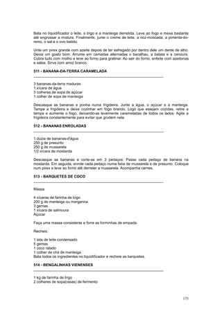 Bata no liquidificador o leite, o trigo e a manteiga derretida. Leve ao fogo e mexa bastante
até engrossar a mistura. Finalmente, junte o creme de leite, a noz-moscada, a pimenta-do-
reino, o sal e o ovo batido.

Unte um pirex grande com azeite depois de ter esfregado por dentro dele um dente de alho.
Deixa um gosto bom. Arrume em camadas alternadas o bacalhau, a batata e a cenoura.
Cubra tudo com molho e leve ao forno para gratinar. Ao sair do forno, enfeite com azeitonas
e salsa. Sirva com arroz branco.

511 - BANANA-DA-TERRA CARAMELADA
_______________________________________________________________

3 bananas-da-terra maduras
1 xícara de água
3 colheres de sopa de açúcar
1 colher de sopa de manteiga

Descasque as bananas e ponha numa frigideira. Junte a água, o açúcar e a manteiga.
Tampe a frigideira e deixe cozinhar em fogo brando. Logo que estejam cozidas, retire a
tampa e aumente o fogo, deixando-as levemente carameladas de todos os lados. Agite a
frigideira constantemente para evitar que grudem nela.

512 - BANANAS ENROLADAS
_______________________________________________________________

1 dúzia de bananas-d'água
250 g de presunto
250 g de mussarela
1/2 xícara de mostarda

Descasque as bananas e corte-as em 3 pedaços. Passe cada pedaço de banana na
mostarda. Em seguida, enrole cada pedaço numa fatia de mussarela e de presunto. Coloque
num pirex e leve ao forno até derreter a mussarela. Acompanha carnes.

513 - BARQUETES DE COCO
_______________________________________________________________

Massa

4 xícaras de farinha de trigo
200 g de manteiga ou margarina
3 gemas
1 xícara de salmoura
Açúcar

Faça uma massa consistente e forre as forminhas de empada.

Recheio

1 lata de leite condensado
5 gemas
1 coco ralado
1 colher de chá de manteiga
Bata todos os ingredientes no liquidificador e recheie as barquetes.

514 - BENGALINHAS VIENENSES
_______________________________________________________________

1 kg de farinha de trigo
2 colheres de sopa(rasas) de fermento



                                                                                        175
 