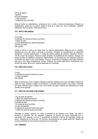 400 g de açúcar
4 gemas
40 g de manteiga
1 copo de leite
1 pitada de sal e baunilha

Misture todos os ingredientes, amasse-os com o leite e deixe-os descansar. Prepare as
bengalinhas, passe-as no açúcar cristal e leve-as a assar em forno moderado. Quando
estiverem duras e secas, retire-as do forno.

515 - BIFE À MILANESA
_______________________________________________________________

5 a 6 bifes
2 colheres de chá de pimenta e cominho
1 dente de alho
2 ovos batidos(claras, depois as gemas)
Farinha de rosca
Sal a gosto

Limpe a carne e corte-a em bifes mais ou menos retangulares. Bata-os com o martelo.
Tempere-os com sal, alho e pimenta e cominho. Coloque no liquidificador os seguintes
temperos: 1 tomate descascado, 1 rodela de cebola, galhos de coentro, cebolinha verde e
1/3 de xícara de vinagre. Deixe-os neste tempero de preferência de véspera. Aqueça um
pouco de óleo na frigideira e passe-os, ligeiramente, um de cada vez. Em seguida, passe-os
na farinha de rosca e nos ovos batidos. Leve-os novamente à frigideira com óleo aquecido
até que o ovo fique inteiramente cozido. Coloque em papel absorvente. Polvilhe-os com
farinha de rosca. Sirva com vagens passadas em manteiga.

516 - BIFE DE ALFACE
_______________________________________________________________

2 ovos
2 colheres de sopa de farinha de rosca
1 molho de alface
Sal a gosto

Bata as claras em neve e depois coloque as gemas (batidas como para omelete). Depois de
bater os ovos, coloque o alface, os temperos, o camarão seco moído e, por último, a farinha
de rosca. Misture tudo e pegue com uma colher de sopa, fritando as colheradas em óleo
quente como acarajé.

517 - BIFE DE GALINHA À MILANESA
_______________________________________________________________

1 kg de peito de galinha
1 colher de sobremesa de sal
2 colheres de chá de pimenta e cominho
3 dentes de alho
12 xícara de suco de limão
2 ovos mal batidos
3 colheres de sopa de farinha de rosca
1 colher de sopa de queijo parmesão

Desosse os peitos, corte-os em bifes e tempere-os de véspera com limão, sal, alho e
pimenta e cominho. No dia seguinte, passe-os na farinha de rosca misturada com o
parmesão. Em seguida, no ovo e novamente na farinha. Frite-os na manteiga. Antes de
servir, coloque-os no forno por 10 minutos, envolvendo-os em papel alumínio. Depois de
prontos, polvilhe-os com farinha misturada com parmesão.

518 - BIRIBAS



                                                                                       176
 