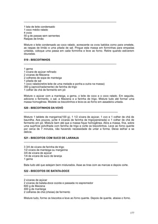 _______________________________________________________________

1 lata de leite condensado
1 coco médio ralado
4 ovos
50 g de passas sem sementes
Raspas de limão

Misture o leite condensado ao coco ralado, acrescente os ovos batidos como para omelete,
as raspas de limão e uma pitada de sal. Pingue esta massa em forminhas para empadas
untadas, coloque uma passa em cada forminha e leve ao forno. Retire quando estiverem
douradas.

519 - BISCOITINHOS
_______________________________________________________________

1 gema
1 xícara de açúcar refinado
2 xícaras de Maizena
2 colheres de sopa de manteiga
1 pitada de sal
1 coco ralado(retire leite de uma metade e ponha a outra na massa)
350 g (aproximadamente) de farinha de trigo
1 colher de chá de fermento em pó

Misture o açúcar com a manteiga, a gema, o leite de coco e o coco ralado. Em seguida,
adicione o fermento, o sal, a Maizena e a farinha de trigo. Misture tudo até formar uma
massa homogênea. Modele os biscoitinhos e leve-os ao forno em assadeira untada.

520 - BISCOITINHOS DA VOVÓ
________________________________________________________________

Misture 1 tablete de margarina(100 g), 1 1/2 xícara de açúcar, 1 ovo e 1 colher de chá de
baunilha. Aos poucos, junte 4 xícaras de farinha de trigo(peneirada) e 1 colher de chá de
fermento em pó. Misture bem até que a massa fique homogênea. Abra a massa, fina, sobre
uma suprfície polvilhada com farinha de trigo e corte os biscoitinhos. Leve ao forno quente
por cerca de 7 minutos, não havendo necessidade de untar a forma. Deixe esfriar e se
delicie.

521 - BISCOITOS COM SUCO DE LARANJA
________________________________________________________________

3 3/4 de xícara de farinha de trigo
1/2 xícara de manteiga ou margarina
3/4 de xícara de açúcar
1/4 de xícara de suco de laranja
1 gema

Bata tudo até que estejam bem misturados. Asse as tiras com as marcas e depois corte.

522 - BISCOITOS DE BATATA-DOCE
________________________________________________________________

2 xícaras de açúcar
2 xícaras de batata-doce cozida e passada no espremedor
600 g de Maizena
400 g de manteiga
2 colheres de chá (cheias) de fermento

Misture tudo, forme os biscoitos e leve ao forno quente. Depois de quente, abaixe o forno.




                                                                                         177
 