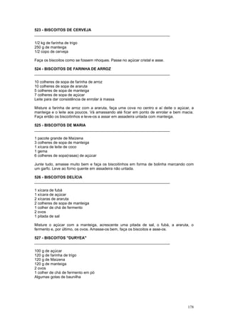 523 - BISCOITOS DE CERVEJA
________________________________________________________________

1/2 kg de farinha de trigo
250 g de manteiga
1/2 copo de cerveja

Faça os biscoitos como se fossem nhoques. Passe no açúcar cristal e asse.

524 - BISCOITOS DE FARINHA DE ARROZ
________________________________________________________________

10 colheres de sopa de farinha de arroz
10 colheres de sopa de araruta
5 colheres de sopa de manteiga
7 colheres de sopa de açúcar
Leite para dar consistência de enrolar à massa

Misture a farinha de arroz com a araruta, faça uma cova no centro e aí deite o açúcar, a
manteiga e o leite aos poucos. Vá amassando até ficar em ponto de enrolar e bem macia.
Faça então os biscoitinhos e leve-os a assar em assadeira untada com manteiga.

525 - BISCOITOS DE MARIA
________________________________________________________________

1 pacote grande de Maizena
3 colheres de sopa de manteiga
1 xícara de leite de coco
1 gema
6 colheres de sopa(rasas) de açúcar

Junte tudo, amasse muito bem e faça os biscoitinhos em forma de bolinha marcando com
um garfo. Leve ao forno quente em assadeira não untada.

526 - BISCOITOS DELÍCIA
________________________________________________________________

1 xícara de fubá
1 xícara de açúcar
2 xícaras de araruta
2 colheres de sopa de manteiga
1 colher de chá de fermento
2 ovos
1 pitada de sal

Misture o açúcar com a manteiga, acrescente uma pitada de sal, o fubá, a araruta, o
fermento e, por último, os ovos. Amasse-os bem, faça os biscoitos e asse-os.

527 - BISCOITOS "DURYEA"
________________________________________________________________

100 g de açúcar
120 g de farinha de trigo
120 g de Maizena
120 g de manteiga
2 ovos
1 colher de chá de fermento em pó
Algumas gotas de baunilha




                                                                                    178
 