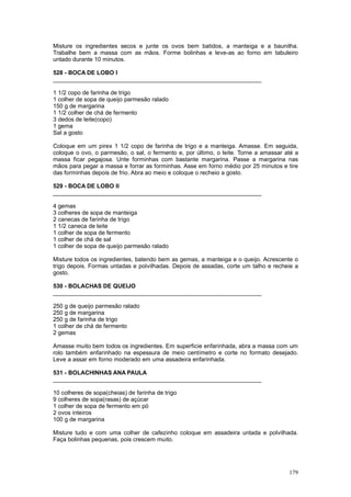 Misture os ingredientes secos e junte os ovos bem batidos, a manteiga e a baunilha.
Trabalhe bem a massa com as mãos. Forme bolinhas e leve-as ao forno em tabuleiro
untado durante 10 minutos.

528 - BOCA DE LOBO I
________________________________________________________________

1 1/2 copo de farinha de trigo
1 colher de sopa de queijo parmesão ralado
150 g de margarina
1 1/2 colher de chá de fermento
3 dedos de leite(copo)
1 gema
Sal a gosto

Coloque em um pirex 1 1/2 copo de farinha de trigo e a manteiga. Amasse. Em seguida,
coloque o ovo, o parmesão, o sal, o fermento e, por último, o leite. Torne a amassar até a
massa ficar pegajosa. Unte forminhas com bastante margarina. Passe a margarina nas
mãos para pegar a massa e forrar as forminhas. Asse em forno médio por 25 minutos e tire
das forminhas depois de frio. Abra ao meio e coloque o recheio a gosto.

529 - BOCA DE LOBO II
________________________________________________________________

4 gemas
3 colheres de sopa de manteiga
2 canecas de farinha de trigo
1 1/2 caneca de leite
1 colher de sopa de fermento
1 colher de chá de sal
1 colher de sopa de queijo parmesão ralado

Misture todos os ingredientes, batendo bem as gemas, a manteiga e o queijo. Acrescente o
trigo depois. Formas untadas e polvilhadas. Depois de assadas, corte um talho e recheie a
gosto.

530 - BOLACHAS DE QUEIJO
________________________________________________________________

250 g de queijo parmesão ralado
250 g de margarina
250 g de farinha de trigo
1 colher de chá de fermento
2 gemas

Amasse muito bem todos os ingredientes. Em superficie enfarinhada, abra a massa com um
rolo também enfarinhado na espessura de meio centímetro e corte no formato desejado.
Leve a assar em forno moderado em uma assadeira enfarinhada.

531 - BOLACHINHAS ANA PAULA
________________________________________________________________

10 colheres de sopa(cheias) de farinha de trigo
9 colheres de sopa(rasas) de açúcar
1 colher de sopa de fermento em pó
2 ovos inteiros
100 g de margarina

Misture tudo e com uma colher de cafezinho coloque em assadeira untada e polvilhada.
Faça bolinhas pequenas, pois crescem muito.




                                                                                      179
 